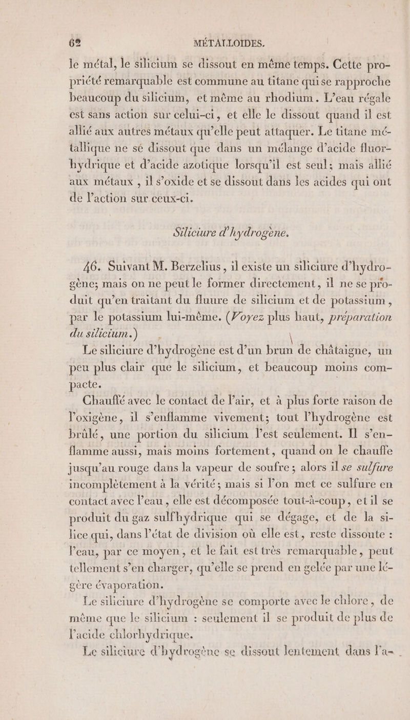 le métal, le silicium se dissout en même temps. Cette pro- priété remarquable est commune au titane quise rapproche beaucoup du silicium, et mème au rhodium. L'eau régale est sans action sur celui-ci, et elle le dissout quand il est allié aux autres métaux qu’elle peut attaquer. Le titane mé- tallique ne sé dissout que dans un mélange d’acide fluor- hydrique et d’acide azotique lorsqu'il est seul; mais allié aux métaux , il s’oxide et se dissout dans les acides qui ont de Paction sur ceux-ci. Siliciure d'hydrogène. 46. Suivant M. Berzehus, 1l existe un siliaure d’hydro- gène; mais on ne peut le former directement, il ne se pro- duit qu’en traitant du fluure de silicium et de potassium, par le potassium lui-même. (Voyez plus haut, préparation du silicium.) Le siliciure d'hydrogène est d’un brun de châtaigne, un peu plus clair que le silicium, et beaucoup moins com- pacte. Chauffé avec le contact de Pair, et à plus forte raison de Poxigène, il s’enflamme vivement; tout ARE pure est brülé, une portion du silicium best seulement. Il s’en- fear aussi, mais moins fortement, quand on le chauffe jusqu'au rouge dans la vapeur de soufre ; alors il se sulfure incomplètement à la vérité; mais si lon met ce sulfure en contact avec l’eau , elle est décomposée tout-à-coup, etil se produit du gaz sulfhydrique qui se dégage, et de la si- lice qui, dans l’état de division où elle est, reste dissoute : Veau, par ce moyen, et le fait est très remarquable, peut tellement s’en charger, qu’elle se prend en gelée par une lé- gère évapor ation. Le siliciure d’hydrogène se comporte avec le chlore, de mème que le silicium : seulement il se produit de plus de l'acide chlorhydrique. Le siliciure d'hydrogène se dissout lentement dans Fa