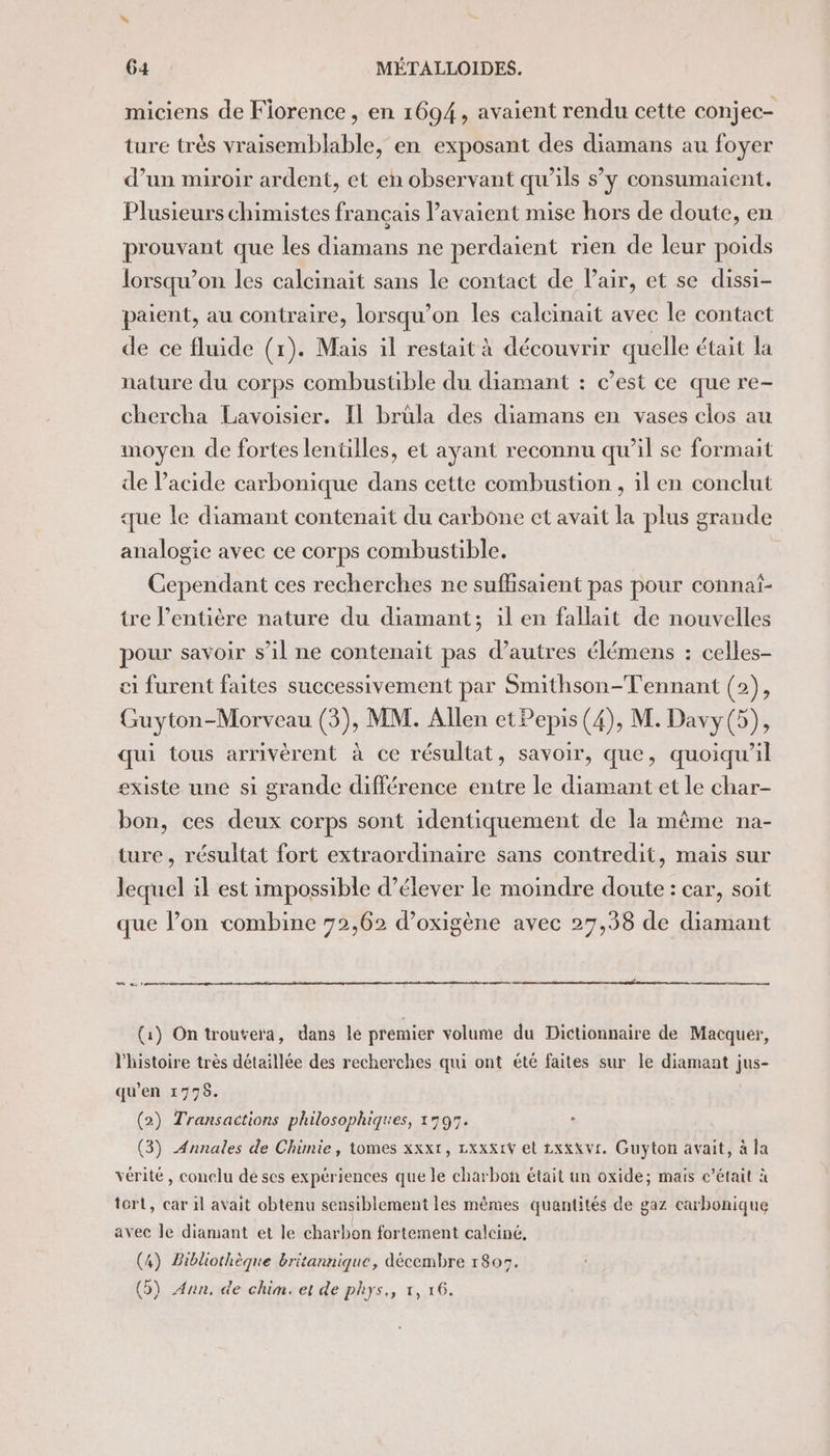 miciens de Fiorence, en 1694, avaient rendu cette conjec- ture très vraisemblable, en exposant des diamans au foyer d’un miroir ardent, et en observant qu’ils s’y consumaient,. Plusieurs chimistes français avaient mise hors de doute, en prouvant que les diamans ne perdaïent rien de leur poids lorsqu'on les calcinait sans le contact de Pair, et se dissi- paient, au contraire, lorsqu'on les calcinait avec le contact de ce fluide (1). Mais il restait à découvrir quelle était la nature du corps combustible du diamant : c’est ce que re- chercha Lavoisier. Il brüla des diamans en vases clos au moyen de fortes lentilles, et ayant reconnu qu’il se formait de Pacide carbonique dans cette combustion , il en conclut que le diamant contenait du carbone et avait la plus grande analogie avec ce corps combustible. Cependant ces recherches ne suffisaient pas pour connaf- tre l'entière nature du diamant; il en fallait de nouvelles pour savoir s’il ne contenait pas d’autres élémens : celles- ci furent faites successivement par Smithson-T'ennant (2), Guyton-Morveau (3), MM. Allen etPepis (4), M. Davy (5), qui tous arrivèrent à ce résultat, savoir, que, quoiqu'il existe une si grande différence entre le diamant et le char- bon, ces deux corps sont identiquement de la même na- ture, résultat fort extraordinaire sans contredit, mais sur lequel il est impossible d’élever le moindre doute : car, soit que lon combine 72,62 d’oxigène avec 27,38 de diamant 0 = «1 (1) On trouvera, dans lé premier volume du Dictionnaire de Macquer, l'histoire très détaillée des recherches qui ont été faites sur le diamant jus- qu'en 1776. (2) Transactions philosophiques, 1795. (3) Annales de Chimie, tomes xxx1, Lxxx1V et xxx VI. Guyton avait, à la vérité, conclu dé ses expériences que le charbon était un oxide; mais c'était à tort, car il avait obtenu sensiblement les mêmes quantités de gaz carbonique avec Je diamant et le charbon fortement calciné, (4) Bibliothèque britannique, décembre 1805.