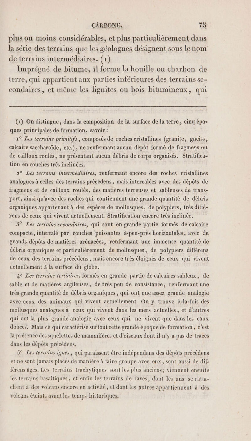 plus ou moins considérables, et plus particulièrement dans la série des terrains que les géologues désignent sous lenom de terrains intermédiaires. (1) Imprégné de bitume, il forme la houille ou charbon de terre, qui appartient aux parties inférieures des terrains se- condaires, et même les lignites ou bois bitumineux, qui (x) On distingue, dans la composition de la surface de la terre, cinq épas ques principales de formation, savoir : 1° Les terrains primitifs , composés de roches cristallines (granite, gneiss, calcaire saccharoïde, etc.), ne renfermant aucun dépôt formé de fragmens ou de cailloux roulés, ne présentant aucun débris de corps organisés. Stratificas tion en couches très inclinées. | | 2° Les terrains intermédiaires, renfermant encore des roches cristallines analogues à celles des terrains précédens, mais intercalées avec des dépôts de fragmeus et de cailloux roulés, des matières terreuses et sableuses de trans- port, ainsi qu'avec des roches qui contiennent une grande quantité de débris organiques appartenant à des espèces de mollusques, de polypiers, très diffé- rens de ceux qui vivent actuellement. Stratification encore très inclinée. 3° Les terrains secondaires, qui sont en grande partie formés de calcaire compacte, intercalé par couches puissantes à-peu-près horizontales, avec de grands dépôts de matières arénacées, renfermant une immense quantité de débris organiques et particulièrement de mollusques, de polypiers différens de ceux des terrains précédens, mais encore très éloignés de ceux qui vivent actuellement à la surface du globe. 4° Les terrains tertiaires, formés en grande partie de calcaires sableux, de sable et de matières argileuses, de très peu de consistance, renfermant une très grande quantité de débris organiques , qui ont une assez grande analogie avec ceux des animaux qui vivent actuellement. On y trouve à-la-fois des mollusques analogues à ceux qui vivent dans les mers actuelles , et d’autres qui ont la plus grande analogie avec ceux qui ne vivent que dans les eaux douces. Mais ce qui caractérise surtout cette grande époque de formation , c’est la présence des squelettes de mammifères et d’oiseaux dont il n’y a pas de traces dans les dépôts précédens, 5° Les terrains ignés, qui paraissent être indépendans des dépôts précédens et ne sont jamais placés de manière à faire groupe avec eux, sont aussi de dif- férens âges. Les terrains trachytiques sont les plus anciens; viennent ensuite les terrains basaltiques , et enfin les terrains de laves, dont les uns se ratta- chent à des volcans encore en activité, et dont les autres appartiennent à des volcans éteints avant les temps historiques,