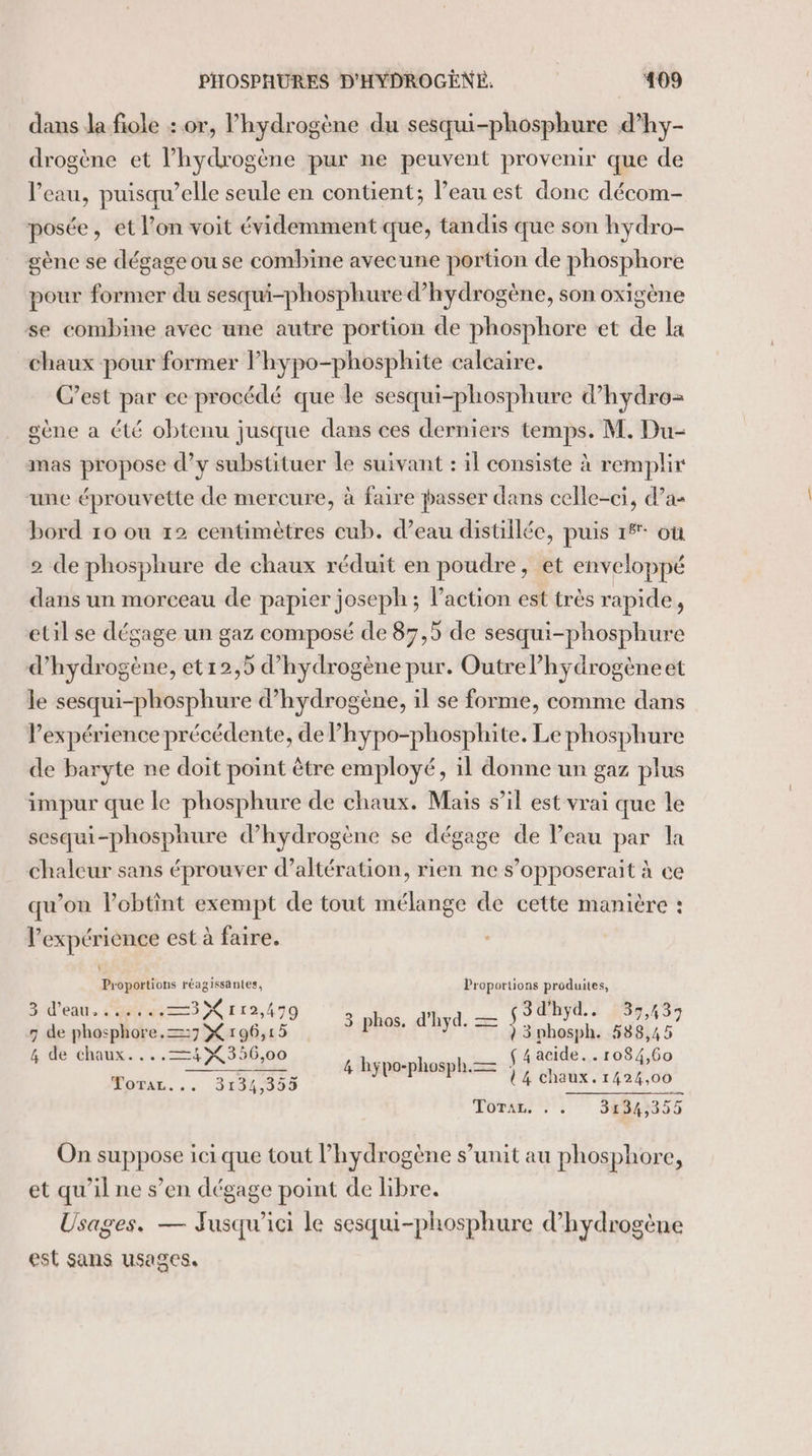 dans la fiole : or, l'hydrogène du sesqui-phosphure d’hy- drogène et lhydrogène pur ne peuvent provenir que de l'eau, puisqu’elle seule en contient; l’eau est donc décom- posée, et l’on voit évidemment que, tandis que son hydro- gène se dégage ou se combine avecune portion de phosphore pour former du sesqui-phosphure d'hydrogène, son oxigène se combine avec une autre portion de phosphore et de la chaux pour former Phypo-phosphite calcaire. C’est par ce procédé que le sesqui-phosphure d’hydro= gène a été obtenu jusque dans ces derniers temps. M. Du- mas propose d’y substituer le suivant : il consiste à remplir une éprouvette de mercure, à faire passer dans celle-ci, d’a- bord 10 ou 12 centimètres eub. d’eau distillée, puis 1% où 2 de phosphure de chaux réduit en poudre, et enveloppé dans un morceau de papier joseph; l’action est très rapide, etil se dégage un gaz composé de 87,5 de sesqui-phosphure d'hydrogène, et12,5 d'hydrogène pur. Outre l’hydrogèneet le sesqui-phosphure d'hydrogène, il se forme, comme dans lexpérience précédente, de Phypo-phosphite. Le phosphure de baryte ne doit point être employé, il donne un gaz plus impur que le phosphure de chaux. Mais s’il est vrai que le sesqui-phosphure d'hydrogène se dégage de Veau par la chaleur sans éprouver d’altération, rien ne s’opposerait à ce qu’on l’obtint exempt de tout mélange de cette manière : l'expérience est à faire. Proportions réagissantes, Proportions produites, Sd'eat. ess Cr 12,499 : mn. ç3d'hyd.. SA S7 7 de rs er os 15 US at ) 3 phosph. 588,45 4 de chaux... = X 35 56,00 4 hypo-phosph = f 4 acide... r084,60 LOTAL. . . . 31% ,39 U4 chaux. 1424,00 TOR 7: 3134,355 On suppose ici que tout l'hydrogène s’unit au phosphore, et qu'il ne s’en dégage point de libre. Usages. — Fusqu’ici le sesqui-phosphure d hydrogène est sans usages.