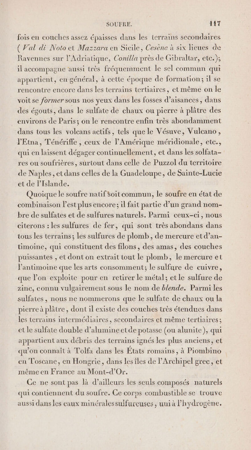 fois en couches assez épaisses dans les terrains secondaires { Val di Noto et Mazzara en Sicile, Cesène à six lieues &amp;e Ravennes sur lAdriatique, Conilla près de Gibraltar, etc.); il accompagne aussi très fréquemment le sel commun qui appartient, en général, à cette époque de formation; il se rencontre encore dans les terrains tertiaires, et même on le voit se former sous nos yeux dans les fosses d’aisances , dans des égouts, dans le sulfate de chaux ou pierre à plâtre des environs de Paris; on le rencontre enfin très abondamment dans tous les volcans actifs, tels que le Vésuve, Vulcano, J’'Etna, Ténériffe , ceux de PAmérique méridionale, etc., qui en laissent dégager continuellement, et dans les solfata- res ou soufrières, surtout dans celle de Puzzol du territoire de Naples, et dans celles de la Guadeloupe, de Sainte-Lucie et de l'Islande. Quoique le soufre natif soit commun, le soufre en état de combinaison est plus encore; il fait partie d’un grand nom- bre de sulfates et de sulfures naturels. Parmi ceux-ci, nous citerons : les sulfures de fer, qui sont très abondans dans tous les terrains; les sulfures de plomb, de mercure et d’an- timoine, qui constituent des filons, des amas, des couches puissantes , et dont on extrait tout le plomb, le mercure et Pantimoine que les arts consomment; le sulfure de cuivre, que lon exploite pour en retirer le métal; et le sulfure de zinc, connu vulgairement sous le nom de blende. Parmi les sulfates, nous ne nommerons que le sulfate de chaux ou la pierre à plâtre, dont il existe des couches très étendues dans les terrains intermédiaires, secondaires et même tertiaires; et le sulfate double d’alumine etde potasse (ou alunite), qui appartient aux débris des terrains ignés les plus anciens, et qu'on connaît à Tolfa dans les États romains, à Piombino en Toscane, en Hongrie, dans lesiles de l’Archipel grec, et même en France au Mont-d’Or. Ce ne sont pas là d’ailleurs les seuls composés naturels qui contiennent du soufre. Ce corps combustible se trouve aussi dans les eaux minéralessulfureuses , uni à l’hydrogène.