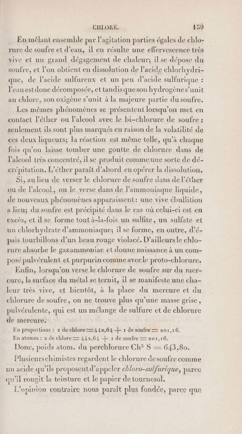 En mêlant ensemble par l'agitation parties égales de chlo- rure de soufre et d’eau, il en résulte une effervescence très vive et un grand dégagement de chaleur; il se dépose du soufre, et l’on obtient en dissolution de acide chlorhydri- que, de l'acide sulfureux et un peu d'acide sulfurique : l’eau est donc décomposée, et tandisqueson hydrogène s’unit au chlore, son oxigène s’unit à la majeure partie du soufre. Les mêmes phénomènes se présentent lorsqu'on met en contact l’éther ou lalcool avec Le bi-chlorure de soufre : seulement ils sont plus marqués en raison de la volatilité de ces deux liqueurs; la réaction est même telle, qu’à chaque fois qu’on laisse tomber une goutte de chiorure dans de l’aicoo! très concentré, il se produit commeune sorte de dé- crépitation. L’éther paraît d’abord en opérer la dissolution. Si, au lieu de verser le chiorure de soufre dans de l’éther ou de Palcoo!, on le verse dans de Pammoniaque liquide, de nouveaux phénomènes apparaissent: une vive ébullition a lieu; du soufre est précipité dans le cas où celui-ci est en excès, et ilse forme tout à-la-fois un sulfite, un sulfate et un chlorhydrate d’ammoniaque; il se forme, en outre, d’é- pais tourbillons d’un beau rouge violacé. D'ailleurs le chlo- rure absorbe le gazammoniac et donne naissance à un com- posé pulvérulent et purpurin comme avecle proto-chlorure. Enfin, lorsqu'on verse le chlorure de soufre sur du mer- cure, la surface du métal se ternit, 1l se manifeste une cha- leur très vive, et bientôt, à la place du mercure et du chlorure de soufre, on ne trouve plus qu’une masse grise, pulvérulente, qui est un mélange de sulfure et de chlorure de mercure. Eo proportions : 1 de chlore 442,64 + 1 de soufre = 201,16. En atomes : 2 de chlore 442,64 — : de soufre — 201,16. Donc, poids atom. du perchlorure Ch? S — 643,80. Plusieurs chimistes regardent le chlorure desoufre comme un acide qu’ils proposent d'appeler chloro-sulfurique, parce qu'il rougit la teinture et le papier de tournesol. L’opinion contraire nous paraît plus fondée, parce que