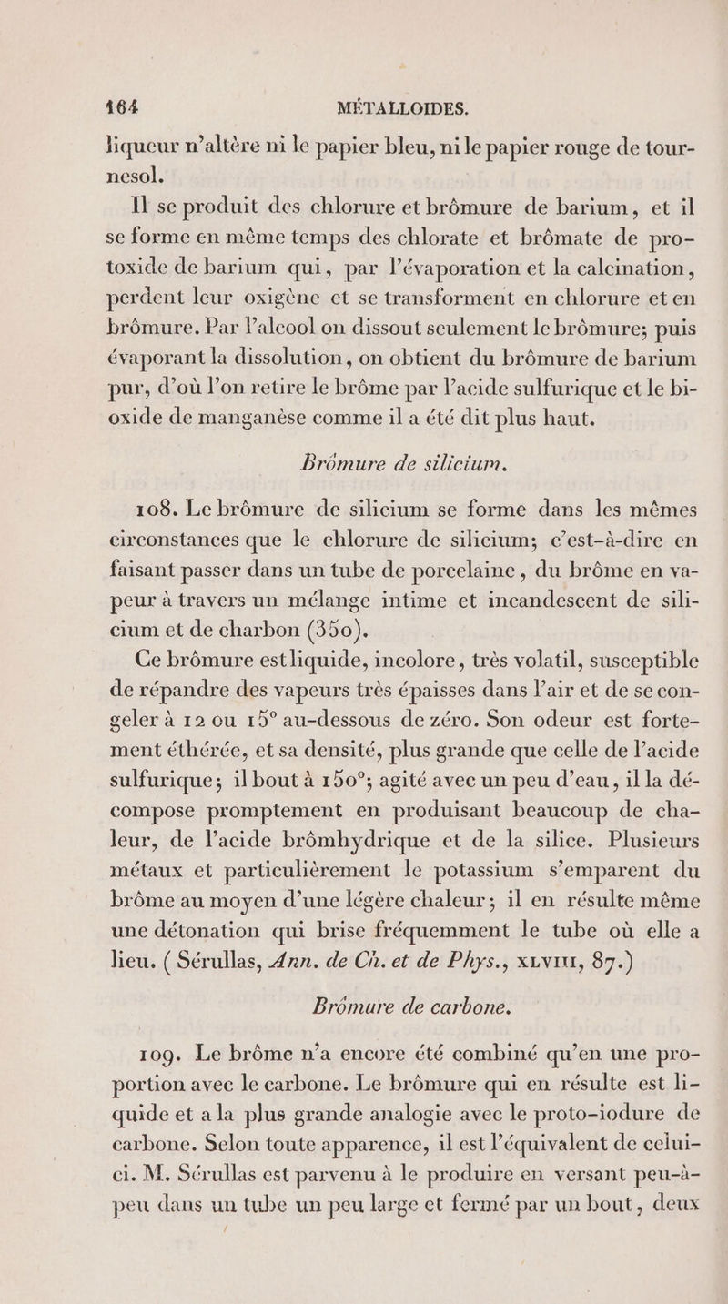 liqueur r’altère ni le papier bleu, ni le papier rouge de tour- nesol. Il se produit des chlorure et brômure de barium, et il se forme en même temps des chlorate et brômate de pro- toxide de barium qui, par l’évaporation et la calcination, perdent leur oxigène et se transforment en chlorure et en brômure. Par l'alcool on dissout seulement le brômure; puis évaporant la dissolution, on obtient du brômure de barium pur, d’où l’on retire le brôme par l'acide sulfurique et le bi- oxide de manganèse comme il a été dit plus haut. Dromure de silicium. 108. Le brômure de silicium se forme dans les mêmes circonstances que le chlorure de silicium; c’est-à-dire en faisant passer dans un tube de porcelaine, du brôme en va- peur à travers un mélange intime et incandescent de sili- cium et de charbon (350). Ce brômure est liquide, incolore, très volatil, susceptible de répandre des vapeurs très épaisses dans Pair et de se con- geler à 12 ou 15° au-dessous de zéro. Son odeur est forte- ment éthérée, et sa densité, plus grande que celle de Pacide sulfurique; il bout à 150°; agité avec un peu d’eau, il la dé- compose promptement en produisant beaucoup de cha- leur, de lacide brômhydrique et de la silice. Plusieurs métaux et particulièrement le potassium s'emparent du brôme au moyen d’une légère chaleur; il en résulte même une détonation qui brise fréquemment le tube où elle a lieu. ( Sérullas, Ann. de Ch. et de Phys., xuvixx, 87.) Broémure de carbone. 109. Le brôme n’a encore été combiné qu’en une pro- portion avec le carbone. Le brômure qui en résulte est li- quide et a la plus grande analogie avec le proto-iodure de carbone. Selon toute apparence, il est Péquivalent de celui- ci. M. Sérullas est parvenu à le produire en versant peu-à- peu dans un tube un peu large et fermé par un bout, deux /