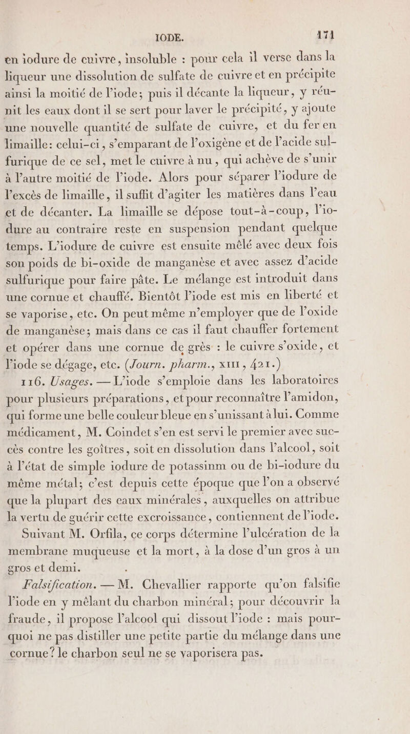 en iodure de cuivre, insoluble : pour cela il verse dans la liqueur une dissolution de sulfate de cuivre et en précipite ainsi la moitié de l’iode; puis il décante la liqueur, y réu- nit les eaux dont il se sert pour laver le précipité, y ajoute une nouvelle chars de sulfate de cuivre, et du feren limaille: celui-ci, s’emparant de l’oxigène et de Pacide sul- Die de ce sel, met le cuivre à nu, qui achève de s’unir à l’autre moitié de l’iode. Alors pour séparer liodure de l'excès de limaille, il suffit d’agiter les matières dans l’eau et de décanter. La limaille se dépose tout-à-coup, l’io- dure au contraire reste en suspension pendant quelque temps. L’iodure de cuivre est ensuite mêlé avec deux fois son poids de bi-oxide de manganèse et avec assez d’acide sulfurique pour faire pâte. Le mélange est introduit dans une cornue et chauffé. Bientôt l’iode est mis en liberté et se vaporise, ete. On peut même n’employer que de loxide de manganèse; mais dans ce cas il faut chauffer fortement et opérer At une cornue de grès : le cuivre s’oxide, et l’iode se dégage, etc. (Journ. pharm., xx, 421.) 116. Usages. — L’iode s'emploie dans les laboratoires pour plusieurs préparations, et pour reconnaître l’amidon, qui forme une belle couleur bleue en s’unissant à lui. Comme médicament, M. Coindet s’en est servi le premier avec suc- cès contre les goîtres, soit en dissolution dans alcool, soit à l’état de pue iodure de POS ou de bi-iodure du même métal; c’est depuis cette époque que lon a observé que la an des eaux minérales, auxquelles on attribue la vertu de guérir cette excroissance, contiennent de liode. Suivant M. Orfila, ce corps détermine l’ulcération de la membrane muqueuse et la mort, à la dose d’un gros à un gros et demi. Falsification. — M. Chevallier rapporte qu’on falsifie l’iode en y mélant du charbon minéral; pour découvrir la fraude, il propose l’alcool qui dissout Piode : mais pour- quoi ne pas distiller une petite partie du mélange dans une cornue ? le charbon seul ne se vaporisera pas.