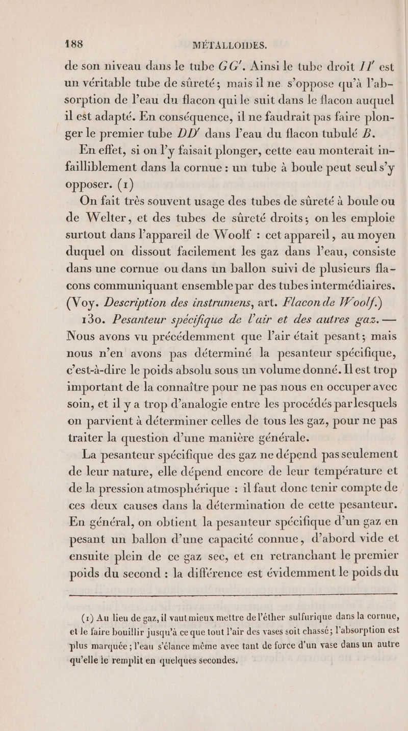 de son niveau dans le tube GG”. Aïnsi le tube droit 27 est un véritable tube de sûreté; mais il ne s’oppose qu’à l’ab- sorption de l’eau du flacon qui le suit dans le flacon auquel il est adapté. En conséquence, il ne faudrait pas faire plon- ger le premier tube DD’ dans l’eau du flacon tubulé Z. En effet, si on l’y faisait plonger, cette eau monterait in- failliblement dans la cornue : un tube à boule peut seul s’y opposer. (1) On fait très souvent usage des tubes de sûreté à boule ou de Welter, et des tubes de sûreté droits; on les emploie surtout dans l’appareil de Woolf : cet appareil, au moyen duquel on dissout facilement les gaz dans Peau, consiste dans une cornue ou dans un ballon suivi de plusieurs fla- cons communiquant ensemble par des tubes intermédiaires. (Voy. Description des instrumens, axt. Flacon de Woolf.) 130. Pesanteur spécifique de l'air et des autres gaz. — Nous avons vu précédemment que lair était pesant; mais nous n’en avons pas déterminé la pesanteur spécifique, c’est-à-dire le poids absolu sous un volume donné. Il est trop important de la connaître pour ne pas nous en occuper avec soin, et il y a trop d’analogie entre les procédés par lesquels on parvient à déterminer celles de tous les gaz, pour ne pas traiter la question d’une manière générale. La pesanteur spécifique des gaz ne dépend pas seulement de leur nature, elle dépend encore de leur température et de la pression atmosphérique : il faut donc tenir compte de ces deux causes dans la détermination de cette pesanteur. En général, on obtient la pesanteur spécifique d’un gaz en pesant un ballon d’une capacité connue, d’abord vide et ensuite plein de ce gaz sec, et en retranchant le prenuer poids du second : la différence est évidemment le poids du (1) Au lieu de gaz, il vautmieux mettre de l’éther sulfurique dans la cornue, et le faire bouillir jusqu’à ce que tout l'air des vases soit chassé; l'absorption est plus marquée ; l’eau s’élance même avec tant de force d’un vase dans un autre qu’elle je remplit en quelques secondes,