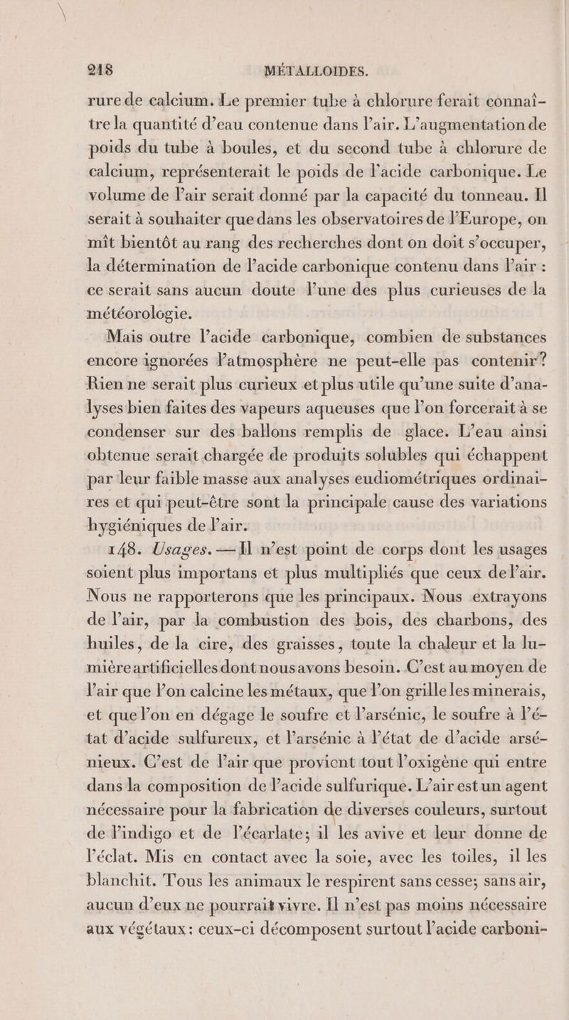 rure de calcium. Le premier tube à chlorure ferait connai- tre la quantité d’eau contenue dans l'air. L'augmentation de poids du tube à boules, et du second tube à chlorure de calcium, représenterait le poids de l'acide carbonique. Le volume de Pair serait donné par la capacité du tonneau. Il serait à souhaiter que dans les observatoires de FEurope, on mit bientôt au rang des recherches dont on doit s’occuper, la détermination de Pacide carbonique contenu dans Pair : ce serait sans aucun doute lune des plus curieuses de la météorologie. Mais outre l’acide carbonique, combien de substances encore ignorées Patmosphère ne peut-elle pas contenir? Rien ne serait plus curieux et plus utile qu’une suite d’ana- lyses bien faites des vapeurs aqueuses que l’on forcerait à se condenser sur des ballons remplis de glace. L'eau ainsi obtenue serait chargée de produits solubles qui échappent par leur faible masse aux analyses eudiométriques ordinai- res et qui peut-être sont la principale cause des variations hygiéniques de Pair. 148. Usages. — 11 west point de corps dont les usages soient plus importans et plus multipliés que ceux de Pair. Nous ne rapporterons que les principaux. Nous extrayons de Vair, par la combustion des bois, des charbons, des huiles, de la cire, des graisses, toute la chaleur et la lu- miéreartificielles dontnousavons besoin. C’est au moyen de l'air que Pon calcine les métaux, que l’on grille les minerais, et que l’on en dégage le soufre et Parsénie, le soufre à Pé- tat d'acide sulfureux, et l’arsénic à Pétat de d’acide arsé- nieux. C’est de Pair que provicnt tout l’oxigène qui entre dans la composition de Pacide sulfurique. L’air est un agent nécessaire pour la fabrication de diverses couleurs, surtout de Pindigo et de lécarlate; il les avive et leur donne de Péclat. Mis en contact avec la soie, avec les toiles, il les blanchit. Tous les animaux le respirent sans cesse; sans air, aucun d’eux ne pourrait vivre. Îl n’est pas moins nécessaire aux végétaux: ceux-ci décomposent surtout l’acide carboni-