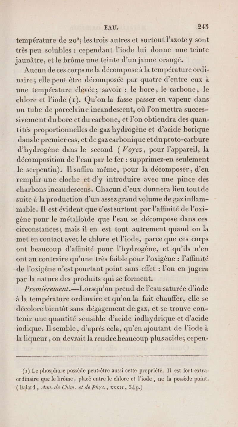 température de 20°; les trois autres et surtout azote y sont très peu solubles : cependant liode lui donne une teinte jaunâtre, et le brôme une teinte d’un jaune orangé. Aucun de ces corps ne la décompose à la température ordi- naire ; elle peut être décomposée par quatre d’entre eux à une température élevée; savoir : le bore, le carbone, le chlore et liode (1). Qu’on la fasse passer en vapeur dans un tube de porcelaine incandescent, où Pon mettra succes- sivement du bore et du carbone, et l’on obtiendra des quan- tités proportionnelles de gaz hydrogène et d'acide borique dansle premier cas, et de gaz carbonique et du proto-carbure d'hydrogène dans le second (Voyez, pour lappareil, la décomposition de l’eau par le fer : supprimez-en seulement le serpentin). Il suffira même, pour la décomposer , d’en remplir une cloche et d’y introduire avec une pince des charbons incandescens. Chacun d’eux donnera lieu tout de suite à la production d’un assez grand volume de gaz inflam- mable. Il est évident que c’est surtout par laffinité de l’oxi- gène pour le métalloïde que Peau se décompose dans ces circonstances; mais il en est tout autrement quand on la met en contact avec le chlore et l’iode, parce que ces corps ont beaucoup d’affinité pour lhydrogène, et qu’ils n’en ont au contraire qu’une très faible pour l’oxigène : affinité de l’oxigène n’est pourtant point sans effet : lon en jugera par la nature des produits qui se forment. Premièrement.—Lorsqu’on prend de l’eau saturée d’iode à la température ordinaire et qu’on la fait chauffer, elle se décolore bientôt sans dégagement de gaz, et se trouve con- tenir une quantité sensible d’acide iodhydrique et d’acide iodique. Il semble, d’après cela, qu’en ajoutant de Piode à la liqueur , on devrait la rendre beaucoup plusacide; cepen- (1) Le phosphore-passède peut-être aussi cette propriété. Il est fort extra- crdinaire que le brome, placé entre le chlore et l’iode , ne la possède point. (Balard , Ann. de Chim. et de Phys,, xxxtt, 349.)