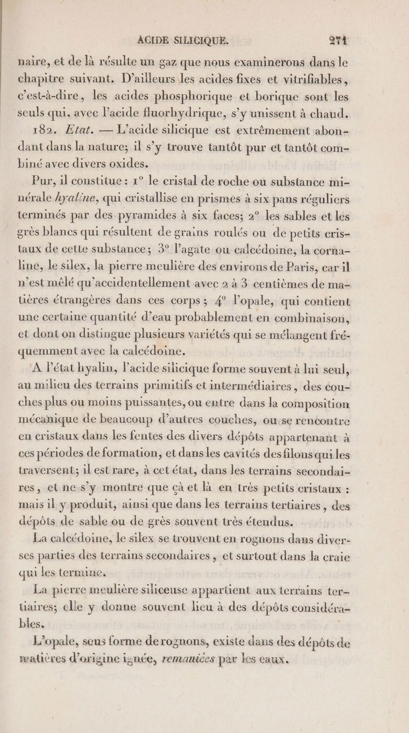 naire, et de Rà résulte un gaz que nous examinerons dans le chapitre suivant, D'ailleurs les acides fixes et vitrifiables, c’est-à-dire, les acides phosphorique et borique sont les seuls qui, avec lacide fluorhydrique, s’y unissent à chaud. 182. Etat. — L'acide silicique est extrêmement abon- dant dans la nature; il s’y trouve tantôt pur et tantôt com- biné avec divers oxides. Pur, il constitue : 1° le cristal de roche ou substance mi- nérale Ayaline, qui cristallise en prismes à six pans réguliers terminés par des pyramides à six faces; 2° les sables et les grès blanes qui résultent de grains roulés ou de petits cris- taux de cette substance; 3° l’agate ou calcédoine, la corna- line, le silex, la pierre meulière des environs de Paris, car il n’est mêlé qu’accidentellement avec 2 à 3 centièmes de ma- tières étrangères dans ces corps ; 4° l’opale, qui contient une certaine quantité d’eau probablement en combinaison, et dont on distingue plusieurs variétés qui se mélangent fré- quemment avec la calcédoine. À Pétat hyalin, Pacide silicique forme souvent à lui seul, au milieu des terrains primitifs et intermédiaires, des cou- ches plus ou moins puissantes, ou entre dans la composition mécanique de beaucoup d’autres couches, ou:se rencontre en cristaux dans les fentes des divers dépôts appartenant à ces périodes de formation, et dans les cavités desfilons qui les traversent; il est rare, à cet état, dans les terrains secondai- res, et nes’ y montre que çà et là en très petits cristaux : mais il y produit, ainsi que dans les terrains tertiaires, des dépôts de sable ou de grès souvent très étendus. La calcédoine, le silex se trouvent en rognons dans diver- ses parties des terrains secondaires , et surtout dans la craie qui les termine, La pierre meulière siliceuse appartient aux terrains ter tiaires; elle y donne souvent lieu à des dépôts considéra- bles. L’opale, sous forme de rognons, existe dans des dépôts de waticres d’origine ignée, remanices par kes caux.