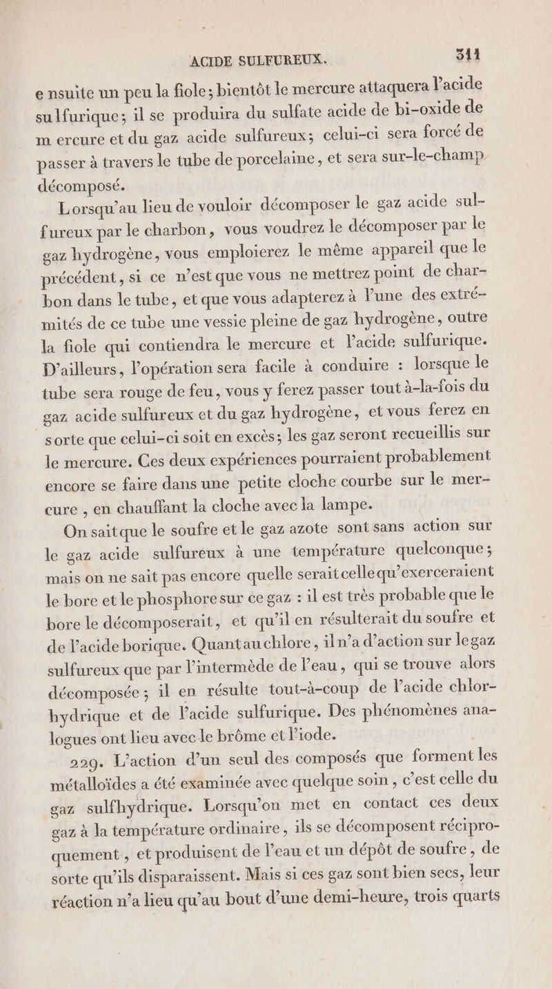 e nsuite un peu la fiole; bientôt le mercure attaquera l'acide sulfurique; il se produira du sulfate acide de bi-oxide de m ercure et du gaz acide sulfureux; celui-ci sera forcé de passer à travers le tube de porcelaine, et sera sur-le-champ décomposé. Lorsqu’au lieu de vouloir décomposer le gaz acide sul- fureux par le charbon, vous voudrez le décomposer par le gaz hydrogène, vous emploierez le même appareil que le précédent, si ce n’est que vous ne mettrez point de char- bon dans le tube, et que vous adapterez à lune des extré- mités de ce tube une vessie pleine de gaz hydrogène, outre la fiole qui contiendra le mercure et l'acide sulfurique. D'ailleurs, l'opération sera facile à conduire : lorsque le tube sera rouge de feu, vous y ferez passer tout à-la-fois du gaz acide sulfureux et du gaz hydrogène, et vous ferez en sorte que celui-ci soit en excès; les gaz seront recueillis sur le mercure. Ces deux expériences pourraient probablement encore se faire dans une petite cloche courbe sur le mer- cure , en chauffant la cloche avec la lampe. On saitque le soufre et le gaz azote sont sans action sur le gaz acide sulfureux à une température quelconque ; mais on ne sait pas encore quelle serait celle qu’exerceraient le bore et le phosphoresur ce gaz : il est très probable que le bore le décomposerait, et qu’il en résulterait du soufre et de l'acide borique. Quantau chlore, iln’a d'action sur legaz sulfureux que par l’intermède de l’eau, qui se trouve alors décomposée ; il en résulte tout-à-coup de l'acide chlor- hydrique et de l'acide sulfurique. Des phénomènes ana- logues ont lieu avec le brôme et liode. | 229. L'action d’un seul des composés que forment les métalloïdes a été examinée avec quelque soin , c’est celle du gaz sulfhydrique. Lorsqu'on met en contact ces deux gaz à la température ordinaire, ils se décomposent récipro- quement , et produisent de l’eau et un dépôt de soufre, de sorte qu’ils disparaissent. Mais si ces gaz sont bien secs, leur réaction n’a lieu qu’au bout d’une demi-heure, trois quarts