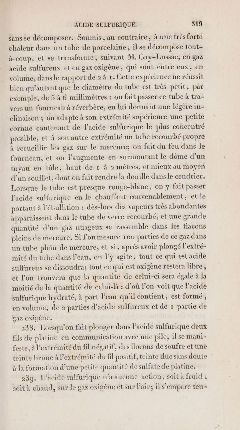 sans se décomposer. Soumis, au contraire, à une très forte chaleur dans un tube de porcelaine , il se décompose tout- à-coup, et se transforme, suivant M. Gay-Lussac, en gaz acide sulfureux et en gaz oxigène, qui sont entre eux, en volume, dans le rapport de 2 à 1. Gette expérience ne réussit bien qu’autant que le diamètre du tube est très petit, par exemple, de 5 à 6 millimètres : on fait passer ce tube à tra- vers un fourneau à réverbère, en lui donnant une légère in- clinaison ; on adapte à son extrémité supérieure une petite cornue contenant de lacide sulfurique le plus concentré possible, et à son autre extrémité un tube recourbé propre à recueillir les gaz sur le mercure; on fait du feu dans le fourneau, et on l’augmente en surmontant le dôme d’un tuyau en tôle, haut de 1 à 2 mètres, et mieux au moyen d’un soufllet, dont on fait rendre la douille dans le cendrier. Lorsque le tube est presque rouge-blanc, on y fait passer l’acide sulfurique en le chauffant convenablement, et le portant à l’ébullition : dès-lors des vapeurs très abondantes apparaissent dans le tube de verre recourbé, et une grande quantité d’un gaz nuageux se rassemble dans les flacons pleins de mercure. Si lon mesure 100 parties de ce gaz dans un tube plein de mercure, et si, après avoir plongé Pextré- mité du tube dans l’eau, on l’y agite, tout ce qui est acide sulfureux se dissoudra; tout ce qui est oxigène restera libre, et l’on trouvera que la quantité de celui-ci sera égale à la moitié de la quantité de celui-là : d’où Von voit que Pacide sulfurique hydraté, à part l’eau qu’il contient, est formé , en volume, de 2 parties d’acide sulfureux et de r partie de gaz OXigène. 238. Lorsqu'on fait plonger dans l’acide sulfurique deux fils de platine en communication avec une pile, il se mani- feste, à l'extrémité du fil négatif, des flocons de soufre et une teinte brune à l'extrémité du fil positif, teinte due sans doute à la formation d’une petite quantité de sulfate de platine. 239. L’acide sulfurique n'a aucune action, soit à froid , soit À chaud, sur le gaz oxigène et sur Pair; il s'empare seu