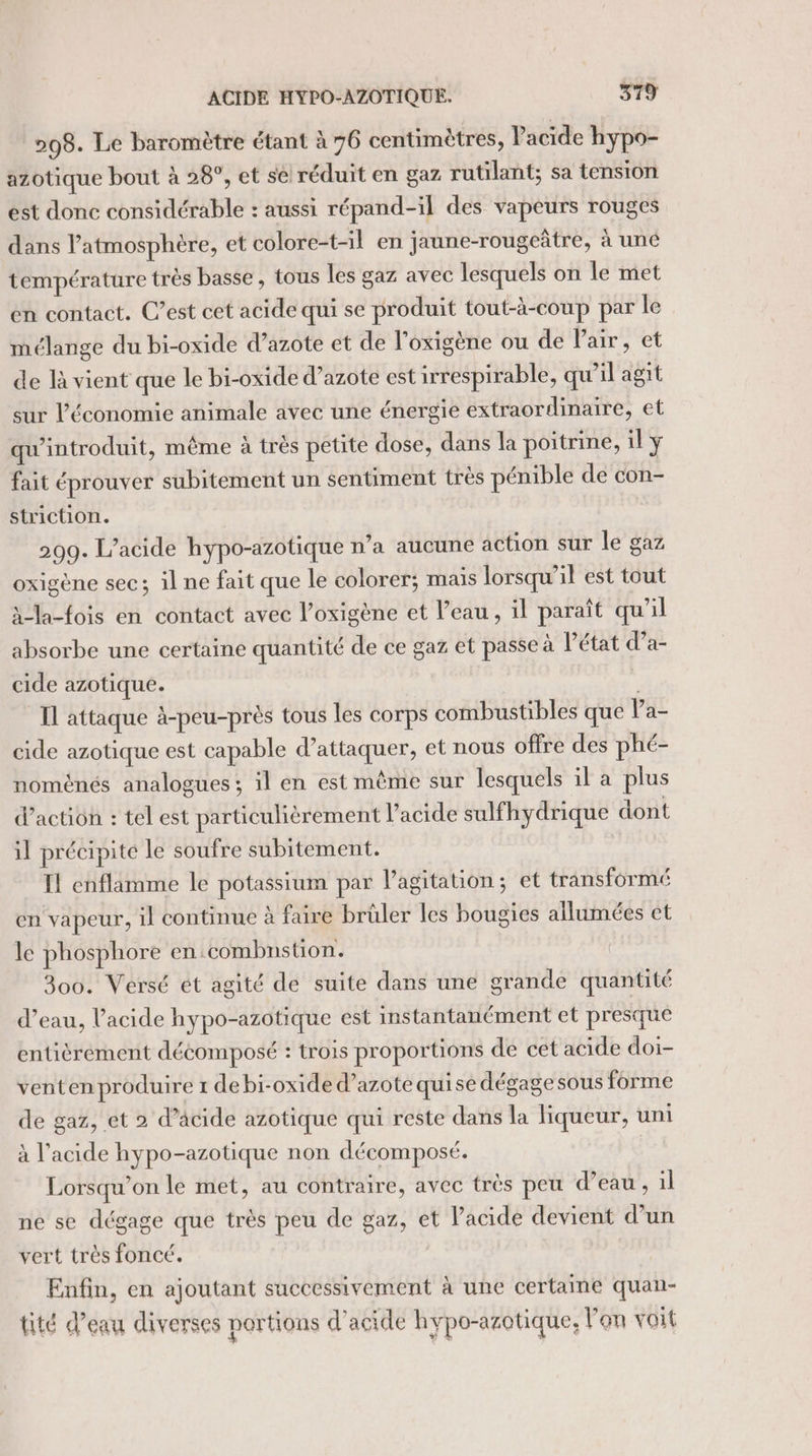 ACIDE HYPO-AZOTIQUE. 5179 298. Le baromètre étant à 76 centimètres, Pacide hypo- azotique bout à 28°, et se réduit en gaz rutilant; sa tension est donc considérable : aussi répand-il des vapeurs rouges dans l'atmosphère, et colore-t-il en jaune-rougeâtre, à une température très basse, tous les gaz avec lesquels on le met en contact. C’est cet acide qui se produit tout-à-coup par le mélange du bi-oxide d’azote et de l’oxigène ou de Pair, et de là vient que le bi-oxide d'azote est irrespirable, qu’il agit sur l’économie animale avec une énergie extraordinaire, et qu'introduit, même à trés petite dose, dans la poitrine, il y fait éprouver subitement un sentiment très pénible de con- striction. 209. L’acide hypo-azotique n’a aucune action sur le gaz oxigène sec; il ne fait que le colorer; mais lorsqu'il est tout à-la-fois en contact avec l’oxigène et l’eau, il paraît qu’il absorbe une certaine quantité de ce gaz et passe à l’état d’a- cide azotique. Il attaque à-peu-près tous les corps combustibles que Pa- cide azotique est capable d'attaquer, et nous offre des phé- nomènés analogues ; il en est même sur lesquels il a plus d’action : tel est particulièrement l'acide sulfhydrique dont il précipite le soufre subitement. Il cnflamme le potassium par l'agitation; et transformé en vapeur, il continue à faire brüler les bougies allumées et le phosphore en.combnstion. 300. Versé et agité de suite dans une grande quantité d’eau, l'acide hypo-azotique est instantanément et presque entièrement décomposé : trois proportions de cet acide doi- venten produire 1 debi-oxide d’azote quise dégage sous forme de gaz, et 2 d’acide azotique qui reste dans la liqueur, uni à l'acide hypo-azotique non décomposé. | Lorsqu'on le met, au contraire, avec très peu d’eau , :l ne se dégage que très peu de gaz, et l'acide devient d’un vert très foncé. Enfin, en ajoutant successivement à une certaine quan- tité d’eau diverses portions d'acide hypo-azotique, l'on voit