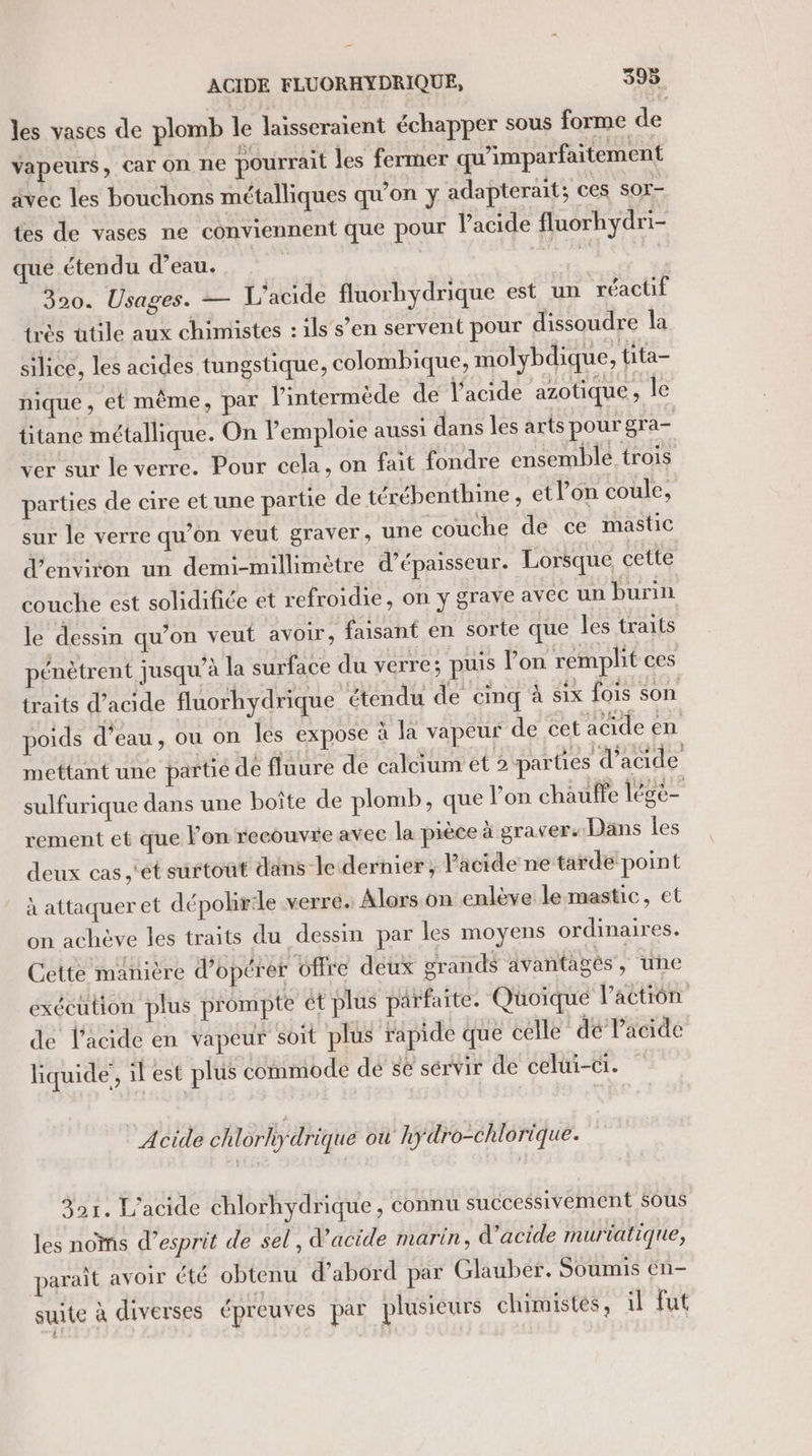 les vases de plomb le laïsseraient échapper sous forme de vapeurs, Car On ne pourrait les fermer qu’imparfaitement avec les bouchons métalliques qu'on y adapterait; ces sor- tes de vases ne conviennent que pour Pacide fluorhydri- que étendu d’eau. pe DheE 320. Usages. — L'acide fluorhydrique est un réactif très ütile aux chimistes : ils’ s’en servent pour dissoudre la silice, les acides tungstique, colombique, molybdique, tita- nique, et même, par l'intermède de l'acide azotique . le titane métallique. On lemploie aussi dans les arts pour gra- ver sur le verre. Pour cela, on fait fondre ensemble trois parties de cire et une partie de térébenthine , etl’on coule, sur le verre qu’on veut graver, une couche de ce mastic d'environ un demi-millimètre d'épaisseur. Lorsque, cette couche est solidifiée et refroidie, on y grave avec un burin le dessin qu’on veut avoir, faisant en sorte que les traits pénètrent jusqu’à la surface du verre; puis lon remplit ces traits d'acide fluorhydrique étendu de cinq à six fois son poids d’eau, ou on les expose à la vapeur de cet acide en mettant une partié de flaure de calcium et 2 parties d'acide sulfurique dans une boîte de plomb, que lon chauffe légè- rement et que lon recouvre avec la pièce à graver. Dans les deux cas ,'ét surtout dans le dernier, Pacide ne tarde point à attaquer et dépolirile verre. Alors on enlève le mastic, et on achève les traits du dessin par les moyens ordinaires. Cette manière d'opérer offre deux grands avantages, une exécution plus prompte ét plus parfaite. Quoique l'action de l'acide en vapeur soit plus rapide que celle dé Pacide liquide, il est plus commode dé ge sérvir de celui-ci. Acide ch lorhydrique où hydro-chlorique. 321. L'acide chlorhydrique , connu successivement sous les noms d'esprit de sel, d’acide marin, d’acide murtatique, paraît avoir été obtenu d’abord par Glauber. Soumis en- suite à diverses épreuves par plusieurs chimistes, il fut