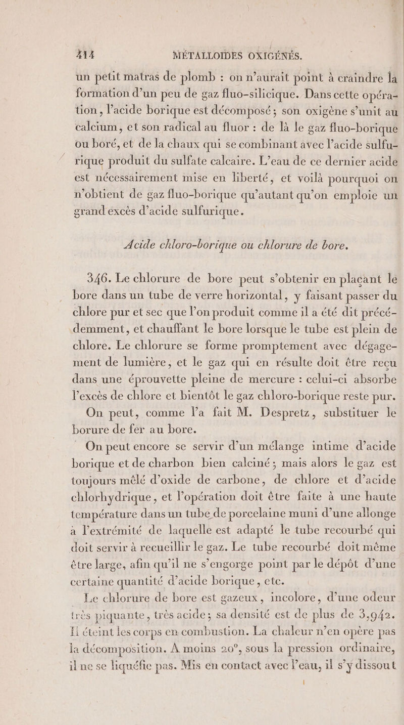 un petit matras de plomb : on n’aurait point à craindre la formation d’un peu de gaz fluo-silicique. Dans cette opéra- tion, l’acide borique est décomposé; son oxigène s’unit au calcium, et son radical au fluor : de là le gaz fluo-borique ou boré, et de la chaux qui se combinant avec l’acide sulfu- rique produit du sulfate calcaire. L’eau de ce dernier acide est nécessairement mise en liberté, et voilà pourquoi on n'obtient de gaz fluo-borique qu’autant qu’on emploie un grand excès d’acide sulfurique. Acide chloro-borique ou chlorure de bore. 346. Le chlorure de bore peut s’obtenir en placant le bore dans un tube de verre horizontal, y faisant passer du chlore pur et sec que l’on produit comme il a été dit précé- demment, et chauffant le bore lorsque le tube est plein de chlore. Le chlorure se forme promptement avec dégage- ment de lumière, et le gaz qui en résulte doit être recu dans une éprouvette pleine de mercure : celui-ci absorbe l'excès de chlore et bientôt le gaz chloro-borique reste pur. On peut, comme Va fait M. Despretz, substituer le borure de fer au bore. _ On peut encore se servir d’un mélange intime d’acide borique et de charbon bien calciné; mais alors le gaz est toujours mêlé d’oxide de carbone, de chlore et d’acide chlorhydrique, et Popération doit être faite à une haute température dans un tube de porcelaine muni d’une allonge à l'extrémité de laquelle est adapté le tube recourbé qui doit servir à recueillir le gaz. Le tube recourbé doit même être large, afin qu’il ne s’engorge point par le dépôt d’une certaine quantité d’acide borique, etc. Le chlorure de bore est gazeux, incolore, d’une odeur très piquante, très acide; sa densité est de plus de 3,942. Ei éteint les corps en combustion. La chaleur n’en opère pas la décomposition. À moins 20°, sous la pression ordinaire, ik ne se liquéfie pas. Mis en contact avec Peau, il s’y dissout
