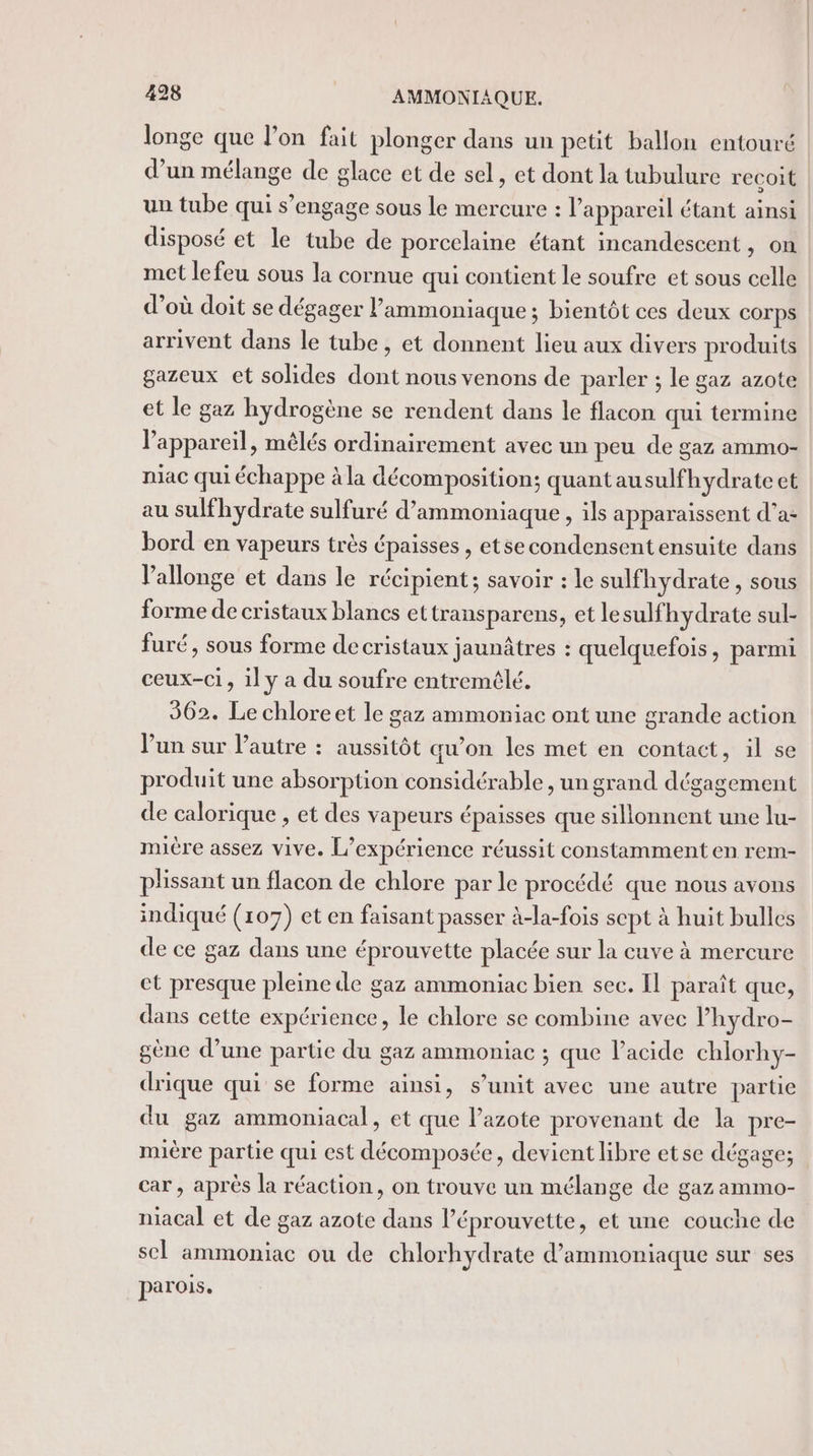 longe que l’on fait plonger dans un petit ballon entouré d’un mélange de glace et de sel, et dont la tubulure recoit un tube qui s’engage sous le mercure : l'appareil étant ainsi disposé et le tube de porcelaine étant incandescent, on met lefeu sous la cornue qui contient le soufre et sous celle d’où doit se dégager lammoniaque; bientôt ces deux corps arrivent dans le tube, et donnent lieu aux divers produits gazeux ct solides dont nous venons de parler ; le gaz azote et le gaz hydrogène se rendent dans le flacon qui termine l'appareil, mèlés ordinairement avec un peu de gaz ammo- niac qui échappe à la décomposition; quantausulfhydrate et au sulfhydrate sulfuré d’ammoniaque, ils apparaissent d’a- bord en vapeurs très épaisses , etsecondensent ensuite dans l’allonge et dans le récipient; savoir : le sulfhydrate, sous forme de cristaux blancs ettransparens, et lesulf hydrate sul- furé, sous forme decristaux jaunâtres : quelquefois, parmi ceux-ci, il y a du soufre entremélé. 362. Le chloreet le gaz ammoniac ont une grande action lun sur l’autre : aussitôt qu’on les met en contact, il se produit une absorption considérable , un grand dégagement de calorique , et des vapeurs épaisses que sillonnent une lu- mière assez vive. L'expérience réussit constamment en rem- plissant un flacon de chlore par le procédé que nous avons indiqué (107) et en faisant passer à-la-fois sept à huit bulles de ce gaz dans une éprouvette placée sur la cuve à mercure et presque pleine dle gaz ammoniac bien sec. Il paraît que, dans cette expérience, le chlore se combine avec lhydro- gène d’une partie du gaz ammoniac ; que l’acide chlorhy- drique qui se forme ainsi, s’unit avec une autre partie du gaz ammoniacal, et que l’azote provenant de la pre- mière partie qui est décomposée, devient libre etse dégage; car , après la réaction, on trouve un mélange de gaz ammo- niacal et de gaz azote dans l’éprouvette, et une couche de scl ammoniac ou de chlorhydrate d’ammoniaque sur ses parois.