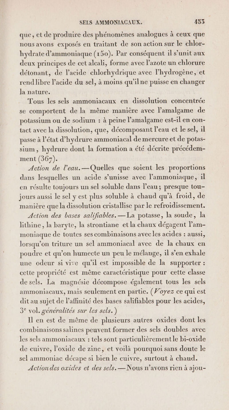 que, et de produire des phénomènes analogues à ceux que nous avons exposés en traitant de son action sur le chlor- hydrate d’ammoniaque (150). Par conséquent il s’unit aux deux principes de cet alcali, forme avec l'azote un chlorure détonant, de lacide chlorhydrique avec lhydrogène, et rend libre l’acide du sel, à moins qu’ilne puisse en changer la nature. Tous les sels ammoniacaux en dissolution concentrée se comportent de la même manière avec l’amalgame de potassium ou de sodium : à peine l’amalgame est-il en con- tact avec la dissolution, que, décomposant l’eau et le sel, il passe à l’état d’hydrure ammoniacal de mercure et de potas- sium, hydrure dont la formation a été décrite précédem- ment (367). Action de l’eau.—Quelles que soient les proportions dans lesquelles un acide s’unisse avec l’ammoniaque, il en résulte toujours un sel soluble dans Peau; presque tou- jours aussi le sel ÿ est plus soluble à chaud qu’à froid, de manière que la dissolution cristallise par le refroidissement. Action des bases salifiables. —La potasse, la soude, la lithine, la baryte, la strontiane et la chaux dégagent lam- moniaque de toutes ses combinaisons avec les acides : aussi, lorsqu'on triture un sel ammoniacal avec de la chaux en poudre et qu’on humecte un peu le mélange, il s’en exhale une odeur si vive qu'il est impossible de la supporter : cette propriété est même caractéristique pour cette classe de sels. La magnésie décompose également tous les sels ammoniacaux, mais seulement en partie. (Voyez ce qui est dit au sujet de laffinité des bases salifiables pour les acides, 3° vol. generalites sur les sels.) Il en est de même de plusieurs autres oxides dont les combinaisons salines peuvent former des sels doubles avec les sels ammoniacaux : tels sont particulièrement le bi-oxide de cuivre, loxide de zinc, et voilà pourquoi sans doute le sel ammoniac décape si bien le cuivre, surtout à chaud. Action des oxides et des sels. — Nous n’avons rien à ajou-