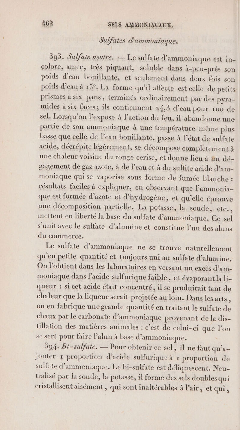 Sulfates d'ammontaque. 393. Sulfate neutre. — Le sulfate d’ammoniaque ést in- colore, amer, très piquant, soluble dans à-peu-près son poids d’eau bouillante, et seulement dans deux fois son poids d’eau à 15°. La forme qu'il affecte est celle de petits prismes à six pans, terminés ordinairement par des pyra- mides à six faces; ils contiennent 24,3 d’eau pour 100 de sel. Lorsqu'on l’expose à l’action du feu, il abandonne une parüe de son ammoniaque à une température même plus basse que celle de l’eau bouillante, passe à l’état de sulfate acide, déçrépite légérement, se décompose complètement à une chaleur voisine du rouge cerise, et donne lieu à un dé- gagement de gaz azote, à de l’eau et à du sulfite acide d’am- moniaque qui se vaporise sous forme de fumée blanche : résultats faciles à expliquer, en observant que lammonia- que est formée d’azote et d'hydrogène, et qu'elle éprouve une décomposition partielle. La potasse, la soude, ler, mettent en liberté la base du sulfate d’ammoniaque. Ce sel s’unit avec le sulfate d’alumine et constitue l’un des aluns du commerce. Le sulfate d’ammoniaque ne se trouve naturellement qu'en petite quantité et toujours uni au sulfate d’alumine. On l’obtient dans les laboratoires en versant un excès d’am- moniaque dans l’acide sulfurique faible , et évaporant la li- queur : si cet acide était concentré, il se produirait tant de chaleur que la liqueur serait projetée au loin. Dans les arts ; on en fabrique une grande quantité en traitant le sulfate de chaux par le carbonate d’ammoniaque provenant de la dis- tillation des matières animales : c’est de celui-ci que l’on se sert pour faire l’alun à base d’ammoniaque. 394. Bi-sulfate. — Pour obtenir ce sel, il ne faut qu'a- jouter 1 proportion d’acide suMfurique à 1 proportion de sulfate d’ammoniaque. Le bi-sulfate est déliquescent. Neu- tralisé par la soude, la potasse, il forme des sels doubles qui cristallisent aisément, qui sont inaltérables à Pair, et qui,