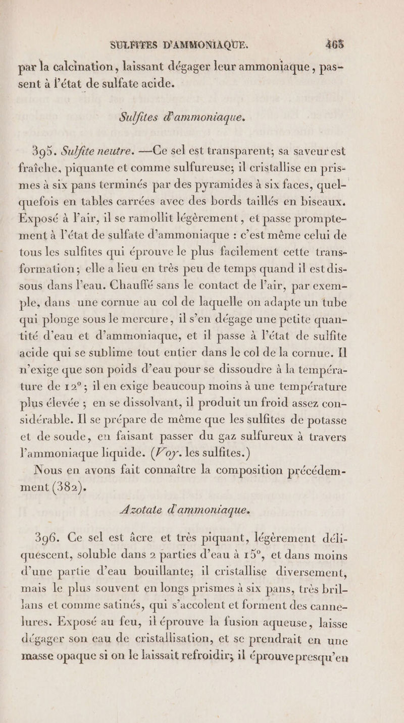 SULITFES D'AMMONIAQUE. 465 par la calcination, laissant dégager leur ammoniaque , pas- sent à l’état de sulfate acide. Sulfites d ammoniaque. 395. Sulfite neutre. —CGe sel est transparent; sa saveur est fraîche, piquante et comme sulfureuse; il cristallise en pris- mes à six pans terminés par des pyramides à six faces, quel- quefois en tables carrées avec des bords taillés en biseaux. Exposé à Pair, il se ramollit légèrement, et passe prompte- ment à l’état de sulfate d’ammoniaque : c’est même celui de tous les sulfites qui éprouve le plus facilement cette trans- formation; elle a lieu en très peu de temps quand il est dis- sous dans l’eau. Chauffé sans le contact de Pair, par exem- ple, dans une cornue au col de laquelle on adapte un tube qui plonge sous le mercure, il s’en dégage une petite quan- tité d’eau et d’ammoniaque, et il passe à l’état de sulfite acide qui se sublime tout entier dans le col de la cornue. Il n’exige que son poids d’eau pour se dissoudre à la tempéra- ture de 12°; il en exige beaucoup moins à une température plus élevée ; en se dissolvant, il produit un froid assez con- sidérable. Il se prépare de même que les sulfites de potasse et de soude, en faisant passer du gaz sulfureux à travers l'ammoniaque liquide. (For. les sulfites.) Nous en avons fait connaître la composition précédem- ment (382). Azotate d'ammoniaque. 396. Ce sel est âcre et très piquant, légèrement déli- quéscent, soluble dans 2 parties d’eau à 15°, et dans moins d’une partie d’eau bouillante; il cristallise diversement, mais le plus souvent en longs prismes à six pans, très bril- lans et comme satinés, qui s’accolent et forment des canne- lures. Exposé au feu, il éprouve la fusion aqueuse, laisse dégager son eau de cristallisation, et se prendrait en une masse opaque si on le laissait refroidir; il éprouve presqu’eu