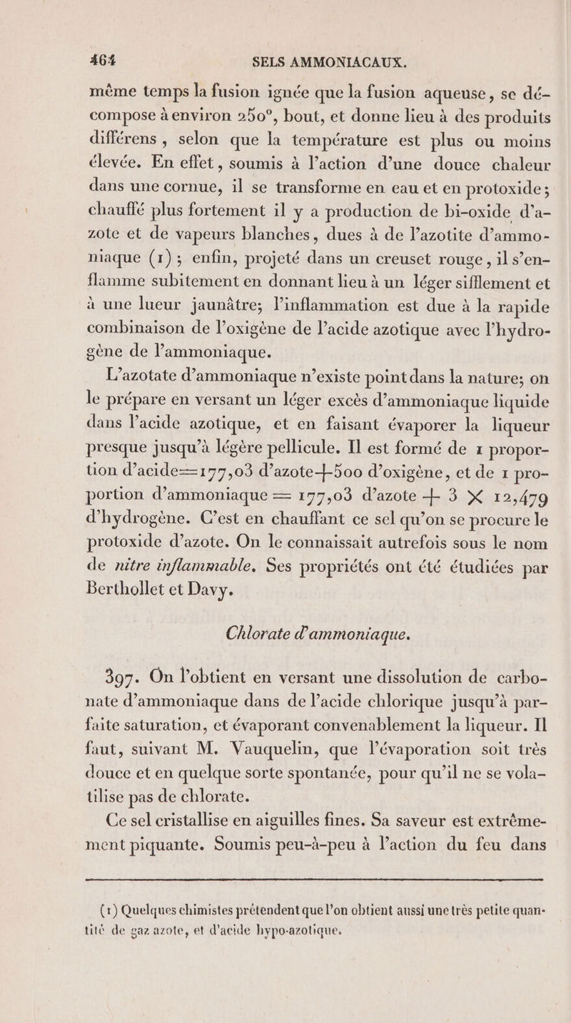 même temps la fusion ignée que la fusion aqueuse, se dé- compose à environ 20°, bout, et donne lieu à des produits différens , selon que la température est plus ou moins élevée. En effet, soumis à l’action d’une douce chaleur dans une cornue, il se transforme en eau et en protoxide ; chauffé plus fortement il y a production de bi-oxide d'a- zote et de vapeurs blanches, dues à de l’azotite d’ammo- niaque (1); enfin, projeté dans un creuset rouge, il s’en- flamme subitement en donnant lieu à un léger sifflement et à une lueur jaunâtre; l’inflammation est due à la rapide combinaison de l’oxigène de lacide azotique avec l'hydro- gène de l’ammoniaque. L’azotate d’ammoniaque n’existe point dans la nature; on le prépare en versant un léger excès d’ammoniaque liquide dans l'acide azotique, et en faisant évaporer la liqueur presque jusqu’à légère pellicule. Il est formé de 1 propor- tion d’acide— 177,03 d’azote+500 d’oxigène, et de 1 pro- portion d’ammoniaque = 177,03 d’azote + 3 X 12,479 d'hydrogène. C’est en chauffant ce sel qu’on se procure le protoxide d’azote. On le connaissait autrefois sous le nom de nitre inflammable, Ses propriétés ont été étudiées par Berthollet et Davy. Chlorate d ammoniaque. 397. On l’obtient en versant une dissolution de carbo- nate d’ammoniaque dans de l’acide chlorique jusqu’à par- faite saturation, et évaporant convenablement la liqueur. Il faut, suivant M. Vauquelin, que lévaporation soit très douce et en quelque sorte spontanée, pour qu’il ne se vola- tilise pas de chlorate. Ce sel cristallise en aiguilles fines. Sa saveur est extrème- ment piquante. Soumis peu-à-peu à l’action du feu dans (r) Quelques chimistes prétendent que l’on obtient aussi une très petite quan- tité de gaz azote, et d'acide hypo-azotique,