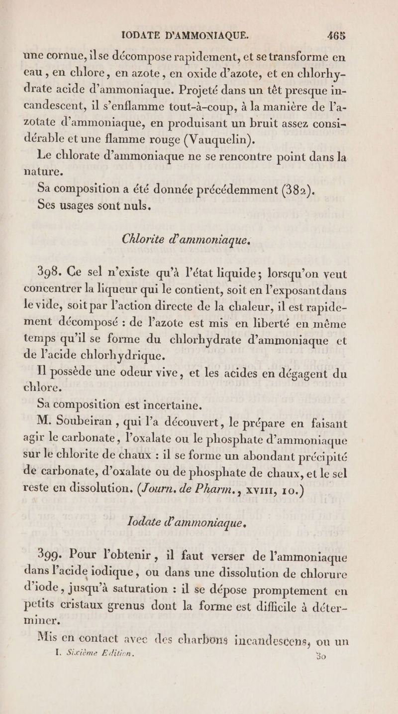 une cornue, ilse décompose rapidement, et se transforme en eau , en chlore, en azote, en oxide d’azote, et en chlorhy- drate acide d’ammoniaque. Projeté dans un têt presque in- candescent, il s’enflamme tout-à-coup, à la manière de l’a- zotate d’ammoniaque, en produisant un bruit assez consi- dérable et une flamme rouge (Vauquelin). Le chlorate d’ammoniaque ne se rencontre point dans la nature. Sa composition a été donnée précédemment (382). Ses usages sont nuls. Chlorite d’ammoniaque. 398. Ce sel n’existe qu’à l’état liquide; lorsqu’on veut concentrer la liqueur qui le contient, soit en l’exposant dans le vide, soit par l’action directe de la chaleur, il est rapide- ment décomposé : de lazote est mis en liberté en même temps qu’il se forme du chlorhydrate d’ammoniaque ct de Pacide chlorhydrique. Il possède une odeur vive, et les acides en dégagent du chlore. Sa composition est incertaine. M. Soubeiran , qui l’a découvert, le prépare en faisant agir le carbonate, l’oxalate ou le phosphate d’ammoniaque sur le chlorite de chaux : il se forme un abondant précipité de carbonate, d’oxalate ou de phosphate de chaux, et le sel reste en dissolution. (Journ, de Pharm., xvir, 10.) lodate d'ammoniaque, 399. Pour l'obtenir, il faut verser de l’'ammoniaqué dans l'acide iodique, ou dans une dissolution de chlorure d’iode , jusqu’à saturation : il se dépose promptement en petits cristaux grenus dont la forme est difficile à déter- miner. Mis en contact avec des charbons incandescens, où un I, Sicième Edition. 30