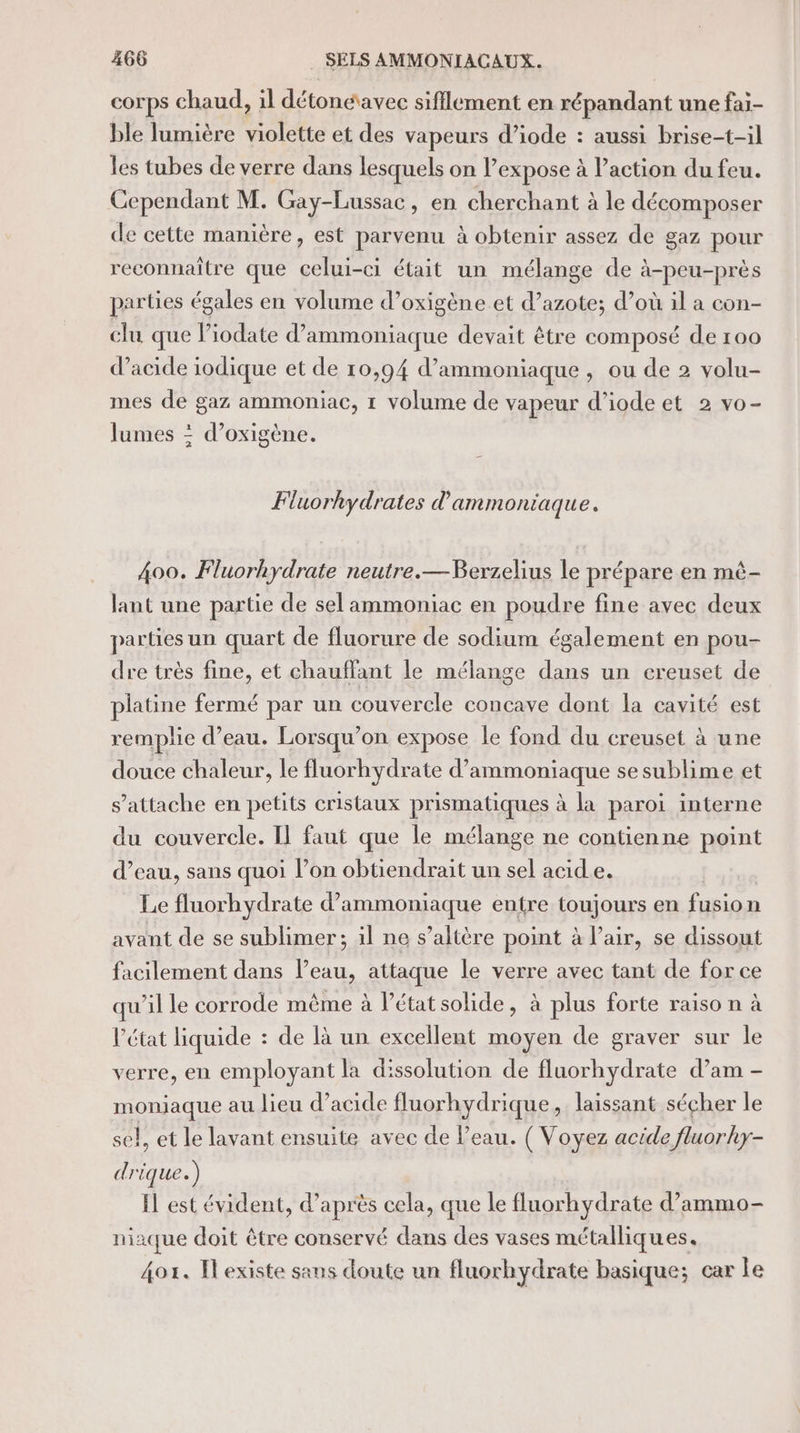 corps chaud, il détonéavec sifflement en répandant une fai- ble lumière violette et des vapeurs d’iode : aussi brise-t-il les tubes de verre dans lesquels on lexpose à l’action du feu. Cependant M. Gay-Lussac, en cherchant à le décomposer de cette manière, est parvenu à obtenir assez de gaz pour reconnaître que celui-ci était un mélange de à-peu-près parties égales en volume d’oxigène et d’azote; d’où il a con- clu que liodate d’ammoniaque devait être composé de 100 d'acide iodique et de 10,94 d’ammoniaque , ou de 2 volu- mes de gaz ammoniac, 1 volume de vapeur d’iode et 2 vo- lumes : d’oxigène. Fluorhydrates d'amm oniaque. 400. Fluorhydrate neutre.—Berzelius le prépare en mê- lant une partie de sel ammoniac en poudre fine avec deux parties un quart de fluorure de sodium également en pou- dre très fine, et chauffant le mélange dans un creuset de platine fermé par un couvercle concave dont la cavité est remplie d’eau. Lorsqu'on expose le fond du creuset à une douce chaleur, le fluorhydrate d’ammoniaque sesublime et s'attache en petits cristaux prismatiques à la paroi interne du couvercle. Il faut que le mélange ne contienne point d’eau, sans quoi l’on obtiendrait un sel acide. Le fluorhydrate d’ammoniaque entre toujours en fusion avant de se sublimer; il ne s’altère point à l'air, se dissout facilement dans l’eau, attaque le verre avec tant de for ce qu’il le corrode même à l’état solide, à plus forte raiso n à l’état liquide : de là un excellent moyen de graver sur le verre, en employant la dissolution de fluorhydrate d’am - SAS au lieu d’acide fluorhydrique, laissant sécher le }, et le lavant ensuite avec de l'eau. ( Voyez acide fluor hky- pi ique.) Il est évident, d’après cela, que le fluorhydrate d’ammo- niaque doit être conservé dans des vases métalliques. 4or. Iexiste sans doute un fluorhydrate basique; car le