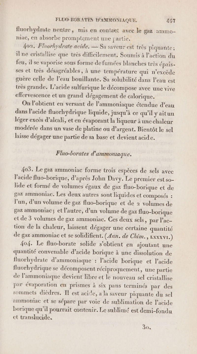 fluorhydrate neutre, mus en contact avec le Gaz amnmo- miac, en absorbe promptement une partie. 402. Fluorhydrate acide. — Sa saveur est très piquante ; il ne cristallise que très difficilement, Soumis à l’action du feu, il se vaporise sous forme de fumées blanches très épais- ses et très désagréables, à une température qui n’excède guère celle de l’eau bouillante. Sa solubilité dans l’eau est très grande. L’acide sulfurique le décompose avec une vive effervescence et un grand dégagement de calorique. On l’obtient en versant de lammoniaque étendue d’eau dans Pacide fluorhydrique liquide, jusqu’à ce qu'il y aitun léger excès d’alcali, et en évaporant la liqueur à une chaleur modérée dans un vase de platine ou d’argent. Bientôt le sel laisse dégager une partie de sa base et devient acide. Fluo-borates d’ ammontiaque. 403. Le gaz ammoniac forme trois espèces de sels avec l’acide fluo-borique, d’a près John Davy. Le premier est so- lide et formé de volumes égaux de gaz fluo-borique et de gaz ammoniac. Les deux autres sont liquides et composés : l’un, d’un volume de gaz fluo-borique et de 2 volumes de gaz ammoniac; et l’autre, d’un volume de gaz fluo-borique et de 3 volumes de gaz ammoniac. Ces deux sels, par lac- tion de la chaleur, laissent dégager une certaine quantité de gaz ammoniac et se solidifient. (Ann. de Chim., Lxxxvr.) 404. Le fluo-borate solide s’obtient en ajoutant une quantité convenable d’acide borique à une dissolution de fluorhydrate d’ammoniaque : l’acide borique et l'acide fluorhydrique se décomposent réciproquement, une partie de l’ammoniaque devient libre et le nouveau sel cristallise par évaporation en prismes à six pans terminés par des sommets dièdres. Il est acide, a la saveur piquante du sel ammomac et se sépare par voie de sublimation de l'acide borique qu’il pourrait contenir. Le sublimé est demi-fondu ct translucide. 30,