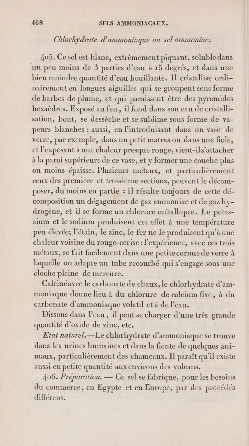 Chlorhkydrate d'ammoniaque ou sel ammoniac. 405. Ce sel est blanc, extrêmement piquant, soluble dans un peu moins de 3 parties d’eau à 15 degrés, et dans une bien moindre quantité d’eau bouillante. I] cristallise ordi- nairement en longues aiguilles qui se groupent sous forme de barbes de plume, et qui paraissent être des pyramides hexaèdres. Exposé au feu, il fond dans son eau de cristalli- sation, bout, se dessèche et se sublime sous forme de va- peurs blanches : aussi, en l’introduisant dans un vase de verre, par exemple, dans un petit matras ou dans une fiole, et l’exposant à une chaleur presque rouge, vient-ils’attacher à la paroi supérieure de ce vase, et y former une couche plus ou moins épaisse. Plusieurs métaux, et particulièrement ceux des première et troisième sections, peuvent le décom- poser, du moins en partie : il résulte toujours de cette dé- composition un dégagement de gaz ammoniac et de gaz hy- drogène, et il se forme un chlorure métallique. Le potas- sium et le sodium produisent cet effet à une température peu élevée; l’étain, le zinc, le fer ne le produisent qu’à une chaleur voisine du rouge-cerise : expérience, avec ces trois métaux, se fait facilement dans une petitecornue de verre à laquelle on adapte un tube recourbé qui s’engage sous une cloche pleine de mercure. Calcinéavec le carbonate de chaux, le chlorhydrate d’am- moniaque donne lieu à du chlorure de calcium fixe, à du carbonate d’ammoniaque volatil et à de Peau. Dissous dans l’eau, il peut se charger d’une très grande quantité d’oxide de zinc, etc. Etat naturel.—Le chlorhydrate d’ammoniaque se trouve dans les urines humaines et dans la fiente de quelques ani- maux, particulièrement des chameaux. Il paraît qu’il existe aussi en petite quantité aux environs des volcans, 406. Préparation. — Ce sel se fabrique, pour les besoins du commerce, en Egypte et en Europe, par des procédés dfférens.