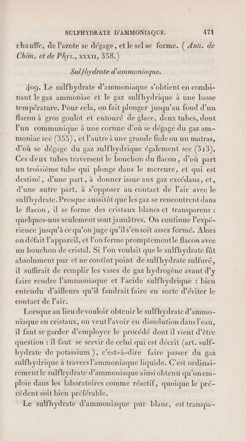 chauffe, de azote se dégage, etleselse forme. ( Ann. de Chim. et de Phys., xxx1r1, 358.) Sul fhydrate d'ammoniaque. 409. Le sulfhydrate d’ammoniaque s’obtient en combi- nant le gaz ammoniac et le gaz sulfhydrique à une basse température. Pour cela, on fait plonger jusqu’au fond d’un flacon à gros goulot et entouré de glace, deux tubes, dont V’un communique à une cornue d’où se dégage du gaz am- moniac sec (355), et l’autre à une grande fiole ou un matras, d’où se dégage du gaz sulfhydrique également sec (313). Ces deux tubes traversent le bouchon du flacon , d’où part un troisième tube qui plonge dans le mercure, et qui est destiné, d’une part, à donner issue aux gaz excédans, et, d’une autre part, à s’opposer au contact de lair avec le sulfhydrate. Presque aussitôt que les gaz se rencontrent dans le flacon, il se forme des cristaux blancs et transparens : quelques-uns seulement sont jaunâtres. On continue lexpé- rience jusqu’à ce qu’on juge qu'ils’ensoit assez formé. Alors on défait l’appareil, et lon ferme promptementle flacon avec un bouchon de cristal. Si lon voulait que le sulfhydrate fût absolument pur et ne contint point de sulfhydrate sulfuré, il suflirait de remplir les vases de gaz hydrogène avant d’y faire rendre lPammoniaque et l’acide sulfhydrique : bien entendu d’ailleurs qu’il faudrait faire en sorte d’éviter le contact de Pair. Lorsque au lieu de vouloir obtenir le sulfh ydrate d’ammo- niaque en cristaux, on veut lavoir en dissolution dans l’eau, il faut se garder d'employer le procédé dont il vient d’être question : il faut se servir de celui qui est décrit (art. sulf- hydrate de potassium ), c’est-à-dire faire passer du gaz sulfhydrique à travers l’ammoniaque liquide. C’est ordinai- rement le sulfhydrate d’ammoniaque ainsi obtenu qu’onem- ploie dans les laboratoires comme réactif, quoique le pré- cédent soit bien préférable. Le sulfhydrate d’ammoniaque pur blanc, est transpa-