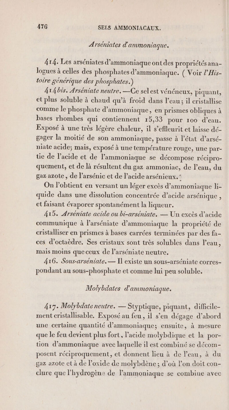 Arséniates d'ammoniaque. 414. Les arséniates d’ammoniaque ont des propriétés ana- logues à celles des phosphates d’ammoniaque. ( Voir l’His- toire gencrique des phosphates.) 4x Abis. Arséniate neutre. —Ce sel est vénéneux, piquant, et plus soluble à chaud qu'à froid dans l’eau; il cristallise comme le phosphate d’ammoniaque, en prismes obliques à bases rhombes qui contiennent 15,33 pour 100 d’eau. Exposé à une très légère chaleur, il s’efleurit et laisse dé- gager la moitié de son ammoniaque, passe à l’état d’arsé- niate acide; mais, exposé à une température rouge, une par- tie de l'acide et de l’ammoniaque se décompose récipro- quement, et de là résultent du gaz ammoniac, de l’eau, du gaz azote , de l’arsénic et de l’acide arsénieux.° On lobtient en versant un léger excès d’ammoniaque li- quide dans une dissolution concentrée d’acide arsénique , et faisant évaporer spontanément la liqueur. 413. Arseniate acide ou bi-arséniate. — Un excès d’acide communique à larséniate d’ammoniaque la propriété de cristalliser en prismes à bases carrées terminées par des fa- ces d’octaèdre. Ses cristaux sont très solubles dans l’eau, mais moins que ceux de l’arséniate neutre. 416. Sous-arseniate. — Il existe un sous-arséniate corres- pondant au sous-phosphate et comme lui peu soluble. Molybdates d'ammoniaque. 417. Molybdate neutre. — Styptique, piquant, difficile- ment cristallisable. Exposé au feu , il s’en dégage d’abord une certaine quantité d’ammoniaque; ensuite, à mesure que le feu devient plus fort, l'acide molybdique et la por- tion d’ammoniaque avec laquelle il est combiné se décom- posent réciproquement, et donnent lieu à de l’eau, à du gaz azote et à de l’oxide de molybdène ; d’où l’on doit con- clure que l'hydrogène de lammoniaque se combine avec