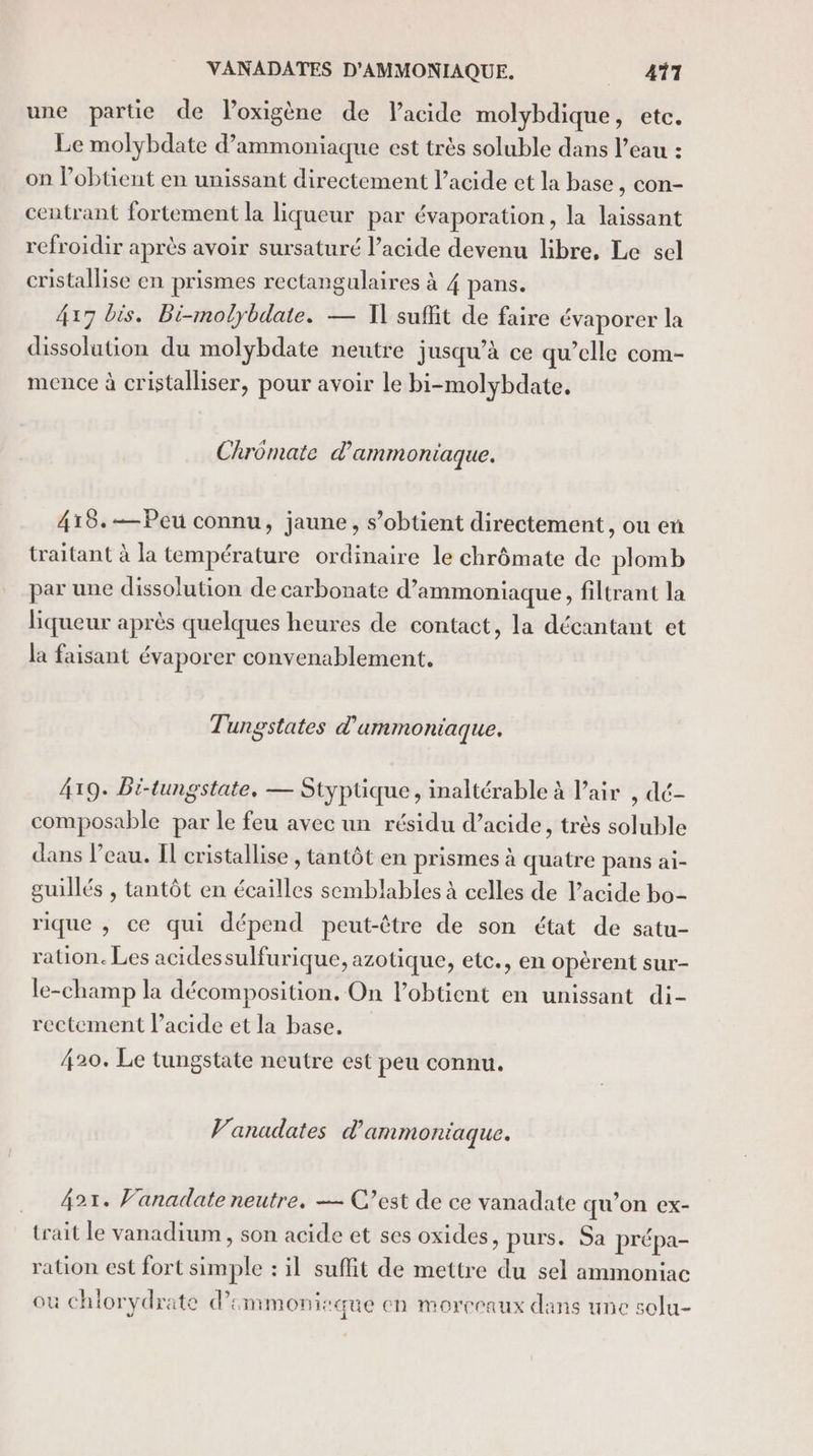 VANADATES D'AMMONIAQUE. 411 une partie de loxigène de Vacide molybdique, etc. Le molybdate d’ammoniaque est très soluble dans l’eau : on l’obtient en unissant directement l'acide et la base, con- centrant fortement la liqueur par évaporation, la laissant refroidir après avoir sursaturé l’acide devenu libre, Le sel cristallise en prismes rectangulaires à 4 pans. 417 bis. Bi-molybdate. — 1] suffit de faire évaporer la dissolution du molybdate neutre jusqu’à ce qu’elle com- mence à cristalliser, pour avoir le bi-molybdate. Chromate d'ammoniaque. 418.-—Peu connu, jaune, s'obtient directement, ou en traitant à la température ordinaire le chrômate de plomb par une dissolution de carbonate d’ammoniaque, filtrant la liqueur après quelques heures de contact, la décantant et la faisant évaporer convenablement. Tungstates d'ammoniaque. 419. Bi-tungstate. — Styptique, inaltérable à l’air , dé- composable par le feu avec un résidu d’acide, très soluble dans l’eau. Il cristallise , tantôt en prismes à quatre pans ai- guillés , tantôt en écailles semblables à celles de l'acide bo- rique , ce qui dépend peut-être de son état de satu- ration. Les acidessulfurique, azotique, ete, en opèrent sur- le-champ la décomposition. On l’obtient en unissant di- rectement l’acide et la base. 420. Le tungstate neutre est peu connu. Vanadates d'ammoniaque. 421. Vanadate neutre, — C’est de ce vanadate qu’on ex- trait le vanadium, son acide et ses oxides, purs. Sa prépa- ration est fort simple : il suffit de mettre du sel ammoniac où chlorydrate d’immoniraque en morceaux dans une solu-