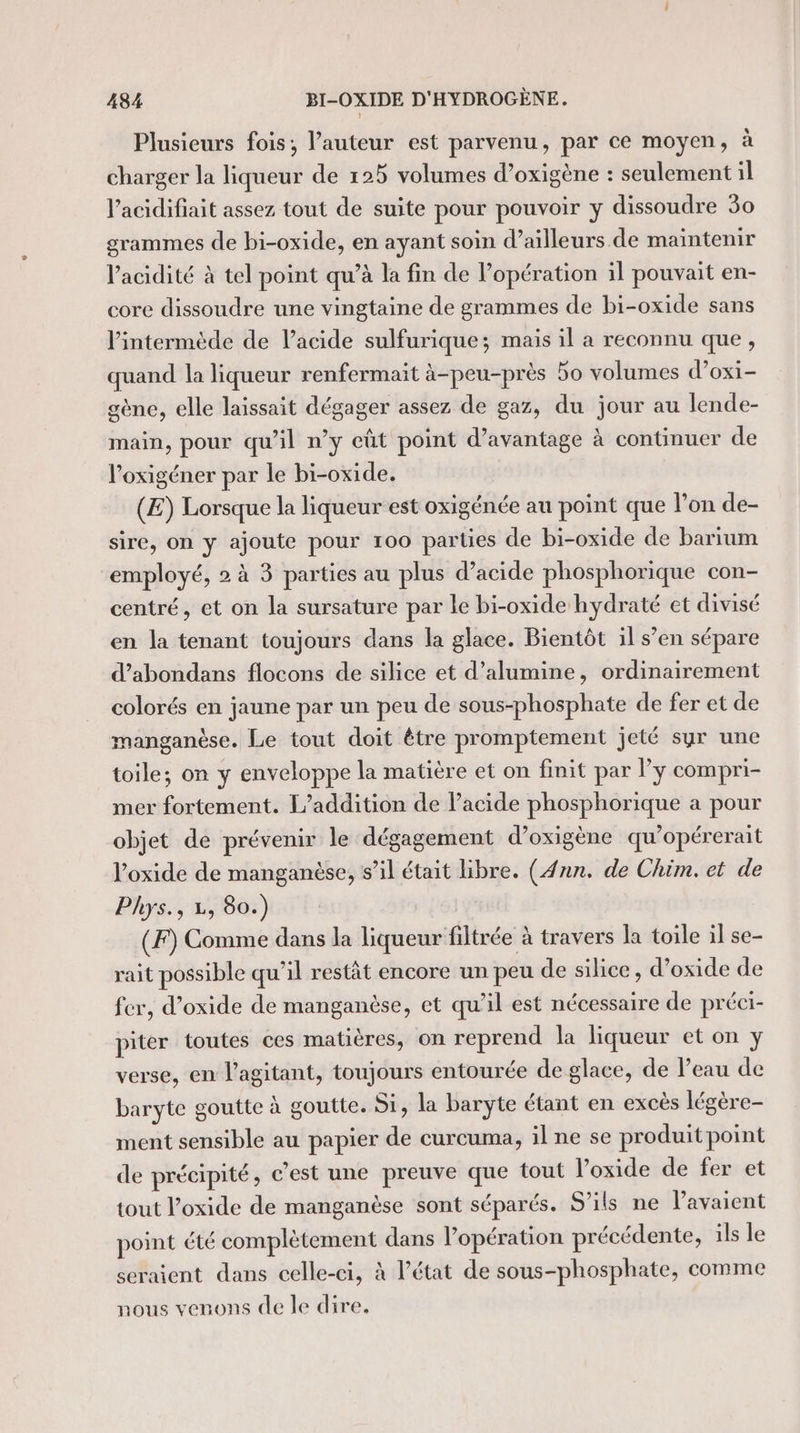 Plusieurs fois, l’auteur est parvenu, par ce moyen, à charger la liqueur de 125 volumes d’oxigène : seulement il l’acidifiait assez tout de suite pour pouvoir y dissoudre 30 grammes de bi-oxide, en ayant soin d’ailleurs. de maintenir l'acidité à tel point qu’à la fin de l’opération il pouvait en- core dissoudre une vingtaine de grammes de bi-oxide sans l’intermède de l'acide sulfurique; mais il a reconnu que, quand la liqueur renfermait à-peu-près 5o volumes d’oxi- gène, elle laissait dégager assez de gaz, du jour au lende- main, pour qu’il n’y eût point d'avantage à continuer de l’oxigéner par le bi-oxide, (E) Lorsque la liqueur est oxigénée au point que l’on de- sire, on y ajoute pour 100 parties de bi-oxide de barium employé, 2 à 3 parties au plus d’acide phosphorique con- centré, et on la sursature par le bi-oxide hydraté et divisé en la tenant toujours dans la glace. Bientôt il s’en sépare d’abondans flocons de silice et d’alumine, ordinairement colorés en jaune par un peu de sous-phosphate de fer et de manganèse. Le tout doit être promptement jeté syr une toile; on y enveloppe la matière et on finit par ly compri- mer fortement. L’addition de lacide phosphorique a pour objet de prévenir le dégagement d’oxigène qu’opérerait l’oxide de manganèse, s’il était libre. (nn. de Chim. et de Phys., 1, 80.) (F) Comme dans la liqueur filtrée à travers la toile il se- rait possible qu’il restât encore un peu de silice, d’oxide de fer, d’oxide de manganèse, et qu’il est nécessaire de préci- piter toutes ces matières, on reprend la liqueur et on y verse, en l’agitant, toujours entourée de glace, de leau de baryte goutte à goutte. Si, la baryte étant en excès légère- ment sensible au papier de curcuma, il ne se produit point de précipité, c’est une preuve que tout l’oxide de fer et tout l’oxide de manganèse sont séparés. S'ils ne l’avaient point été complètement dans l’opération précédente, ils le seraient dans celle-ci, à l’état de sous-phosphate, comme nous venons de le dire.