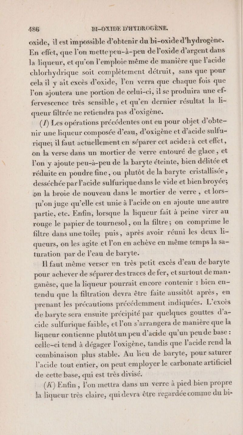 oxide, il est impossible d'obtenir du bi-oxide d’hydrogène. En effet, que l'on mette peu-à-peu de oxide d’argent dans la liqueur, et qu’on lemploie même de manière que l'acide chlorhydrique soit complètement détruit, sans que pour cela il y ait excès d’oxide, Von verra que chaque fois que Von ajoutera une portion de celui-ci, il se produira une ef- fervescence très sensible, et qu’en dernier résultat la b- queur filtrée ne retiendra pas d’oxigène. (1) Les opérations précédentes ont eu pour objet d’obte- nir une liqueur composée d’eau, d’oxigène et d’acide sulfu- rique; il faut actuellement en séparer cet acide : à cet effet, on la verse dans un mortier de verre entouré de glace, et l'on y ajoute peu-à-peu de la baryte éteinte, bien délitée et réduite en poudre fine, ou plutôt de la baryte cristallisée , desséchée par Pacide sulfurique dans le vide et bien broyée; on la broie de nouveau dans le mortier de verre , et lors- qu’on juge qu’elle est unie à Pacide on en ajoute une autre partie, etc. Enfin, lorsque la liqueur fait à peine virer au rouge le papier de tournesol , on la filtre; on comprime le filtre dans une toile; puis, après avoir réuni les deux Li- turation par de l’eau de baryte. Il faut même verser mn très petit excès d’eau de baryte pour achever de séparer des traces de fer, et surtout de man- ganèse, que la liqueur pourrait encore contenir : bien en- tendu que la filtration devra être faite aussitôt après, en prenant les précautions précédemment indiquées. L’excès de baryte sera ensuite précipité par quelques gouttes d’a- cide sulfurique faible, et lon s’arrangera de manière que la liqueur contienne plutôtun peu d’acide qu’un peu de base : celle-ci tend à dégager l’oxigène, tandis que l'acide rend la combinaison plus stable. Au lieu de baryte, pour saturer l’acide tout entier, on peut employer le carbonate artificiel de cette base, qui est très divisé. (A) Enfin , lon mettra dans un verre à pied bien propre la liqueur très claire, qui devra être regardée comme du bi-