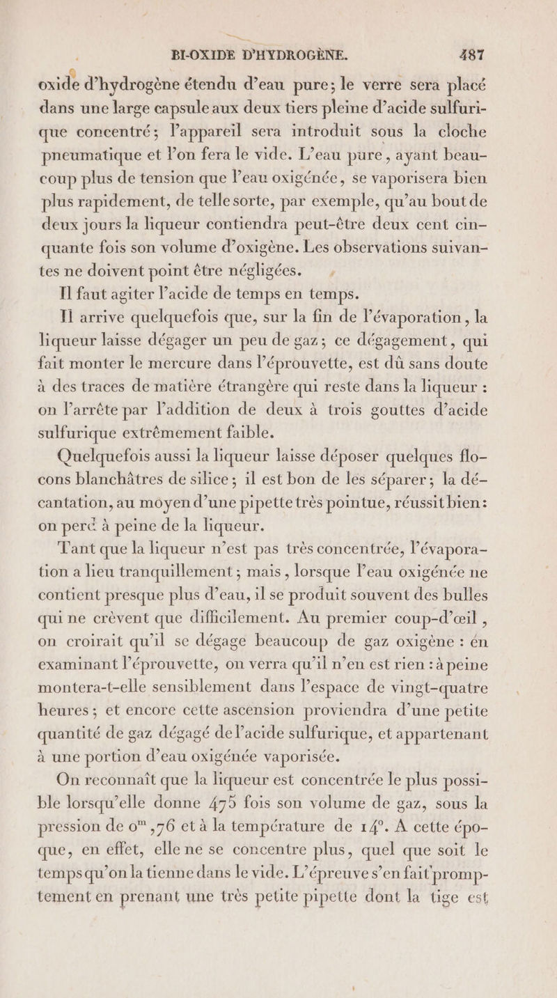 SE SA BLOXIDE D'HYDROGÈNE. 487 oxide d'hydrogène étendu d’eau pure; le verre sera placé dans une large capsule aux deux tiers pleine d’acide sulfuri- que concentré; lPappareïl sera introduit sous la cloche pneumatique et lon fera le vide. L’eau pure, ayant beau- coup plus de tension que Peau oxigénée, se vaporisera bien plus rapidement, de telle sorte, par exemple, qu’au bout de deux jours la liqueur contiendra peut-être deux cent cin- quante fois son volume d’oxigène. Les observations suivan- tes ne doivent point être négligées. Il faut agiter l'acide de temps en temps. Il arrive quelquefois que, sur la fin de Pévaporation , la liqueur laisse dégager un peu de gaz; ce dégagement, qui fait monter le mercure dans l’éprouvette, est dù sans doute à des traces de matière étrangère qui reste dans la liqueur : on l’arrête par l'addition de deux à trois gouttes d’acide sulfurique extrêmement faible. Quelquefois aussi la liqueur laisse déposer quelques flo- cons blanchâtres de silice; il est bon de les séparer; la dé- cantation, au moyen d’une pipette très pointue, réussit bien: on perc à peine de la liqueur. Tant que la liqueur n’est pas très concentrée, l’évapora- tion a lieu tranquillement ; mais, lorsque l’eau oxigénée ne contient presque plus d’eau, il se produit souvent des bulles qui ne crèvent que difficilement. Au premier coup-d’œil , on croirait qu'il se dégage beaucoup de gaz oxigène : én examinant l’éprouvette, on verra qu’il n’en est rien : à peine montera-t-elle sensiblement dans l’espace de vingt-quatre heures ; et encore cette ascension proviendra d’une petite quantité de gaz dégagé de l'acide sulfurique, et appartenant à une portion d’eau oxigénée vaporisée. On reconnaît que la liqueur est concentrée le plus possi- ble lorsqu elle donne 435 fois son volume de gaz, sous la pression de 0 ,76 et à la température de 14°. À cette épo- que, en effet, elle ne se concentre plus, quel que soit le temps qu’on la tienne dans le vide. L'épreuve s’en fait promp- tement en prenant une très petite pipette dont la tige est