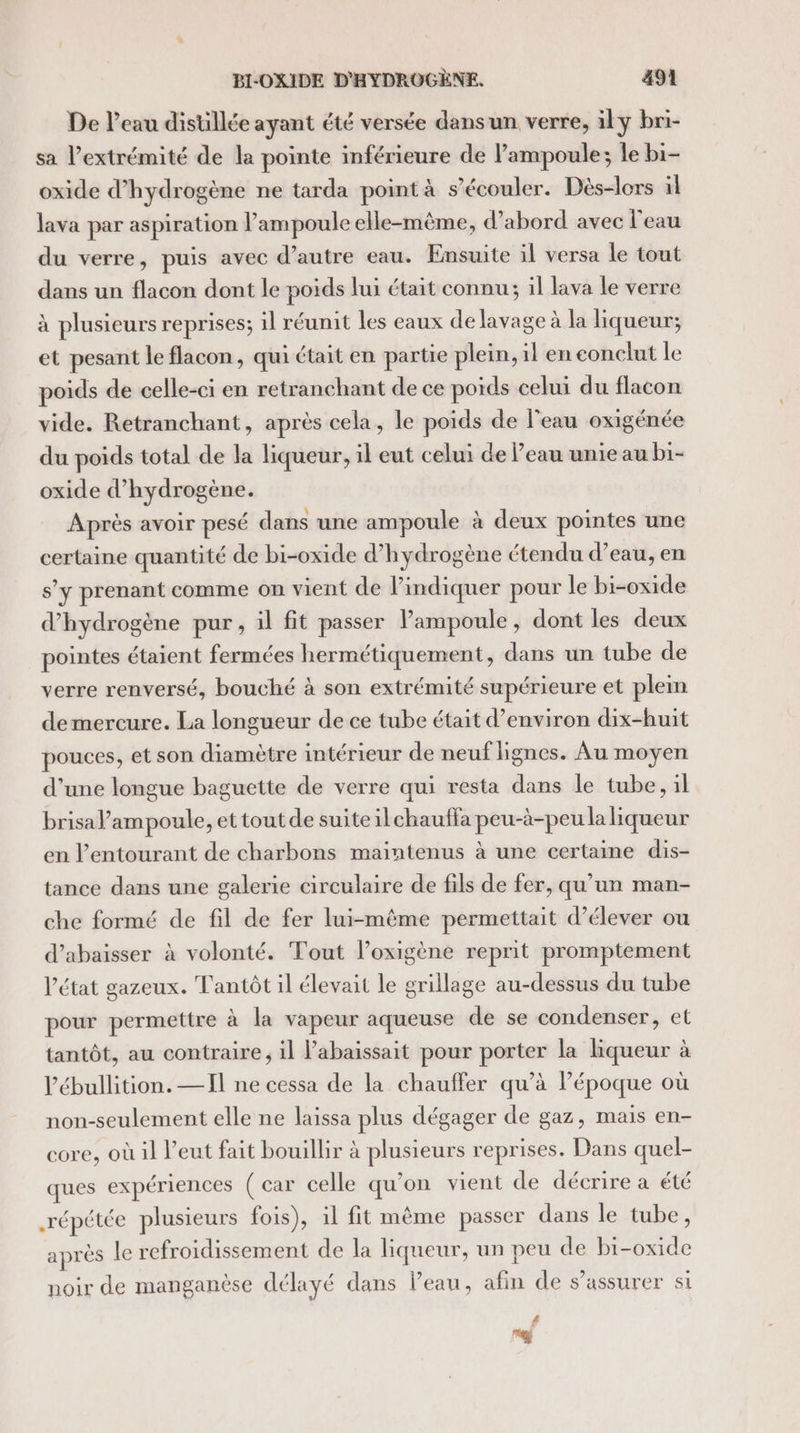 De l’eau distillée ayant été versée dans un verre, ily bri- sa l'extrémité de la pointe inférieure de lampoule; le bi- oxide d'hydrogène ne tarda point à s’écouler. Dès-lors il lava par aspiration l’ampoule elle-même, d’abord avec l'eau du verre, puis avec d’autre eau. Ensuite il versa le tout dans un flacon dont le poids lui était connu; il lava le verre à plusieurs reprises; il réunit les eaux de lavage à la liqueur; et pesant le flacon, qui était en partie plein, il eneonclut le poids de celle-ci en retranchant de ce poids celui du flacon vide. Retranchant, après cela, le poids de l'eau oxigénée du poids total de la liqueur, il eut celui de l’eau unie au bi- oxide d'hydrogène. Après avoir pesé dans une ampoule à deux pointes une certaine quantité de bi-oxide d'hydrogène étendu d’eau, en s’y prenant comme on vient de l'indiquer pour le bi-oxide d'hydrogène pur, il fit passer ampoule, dont les deux pointes étaient fermées hermétiquement, dans un tube de verre renversé, bouché à son extrémité supérieure et plein demercure. La longueur de ce tube était d'environ dix-huit pouces, et son diamètre intérieur de neuf lignes. Au moyen d’une longue baguette de verre qui resta dans le tube, il brisa l’ampoule, et tout de suite ilchauffa peu-à-peu la liqueur en l’entourant de charbons maintenus à une certaine dis- tance dans une galerie circulaire de fils de fer, qu’un man- che formé de fil de fer lui-même permettait d'élever ou d’abaisser à volonté. Tout l’oxigène reprit promptement l’état gazeux. Tantôt il élevait le grillage au-dessus du tube pour permettre à la vapeur aqueuse de se condenser, et tantôt, au contraire, il l’abaissait pour porter la liqueur à l’ébullition. —Il ne cessa de la chauffer qu’à époque où non-seulement elle ne laissa plus dégager de gaz, mais en- core, où il l’eut fait bouillir à plusieurs reprises. Dans quel- ques expériences ( car celle qu’on vient de décrire a été répétée plusieurs fois), il fit même passer dans le tube, après le refroidissement de la liqueur, un peu de bi-oxide noir de manganèse délayé dans l’eau, afin de s'assurer si 4