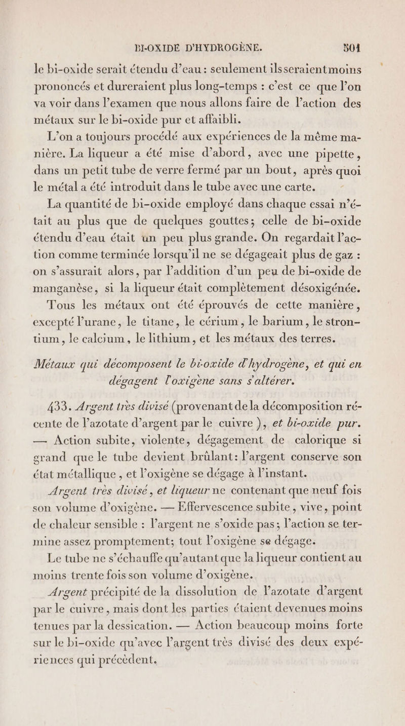 Je bi-oxide serait étendu d’eau : seulement ilsseraientmoins prononcés et dureraient plus long-temps : c’est ce que l’on va voir dans l’examen que nous allons faire de lPaction des métaux sur le bi-oxide pur et affaibli. L’on a toujours procédé aux expériences de la même ma- nière. La liqueur a été mise d’abord, avec une pipette, dans un petit tube de verre fermé par un bout, après quoi le métal a été introduit dans le tube avec une carte. La quantité de bi-oxide employé dans chaque essai n’é- tait au plus que de quelques gouttes; celle de bi-oxide étendu d’eau était un peu plus grande. On regardait l’ac- tion comme terminée lorsqu'il ne se dégageait plus de gaz : on s’assurait alors, par l'addition d’un peu de bi-oxide de manganèse, si la liqueur était complètement désoxigénée. Tous les métaux ont été éprouvés de cette manière, excepté lurane, le titane, le cérium, le barium, le stron- uum , le calcium, le lithium, et les métaux des terres. Métaux qui decomposent le bioxide d'hydrogène, et qui en dégagent l'oxigene sans s'altérer. 433. Argent tres divisé (provenant de la décomposition ré- cente de lazotate d’argent par le cuivre ), et bi-oxide pur. — Action subite, violente, dégagement de calorique si grand que le tube devient brülant: l’argent conserve son état métallique , et l’oxigène se dégage à instant. Argent très divise, et liqueur ne contenant que neuf fois son volume d’oxigène. — Effervescence subite, vive, point de chaleur sensible : largent ne s’oxide pas; l’action se ter- mine assez promptement; tout l’oxigène se dégage. Le tube ne s’échauffe qu’autant que la liqueur contient au moins trente fois son volume d’oxigène. | Argent précipité de la dissolution de Pazotate d'argent par le cuivre , mais dont les parties étaient devenues moins tenues par la dessication. — Action beaucoup moins forte sur le bi-oxide qu’avec l'argent très divisé des deux expé- riences qui précèdent.