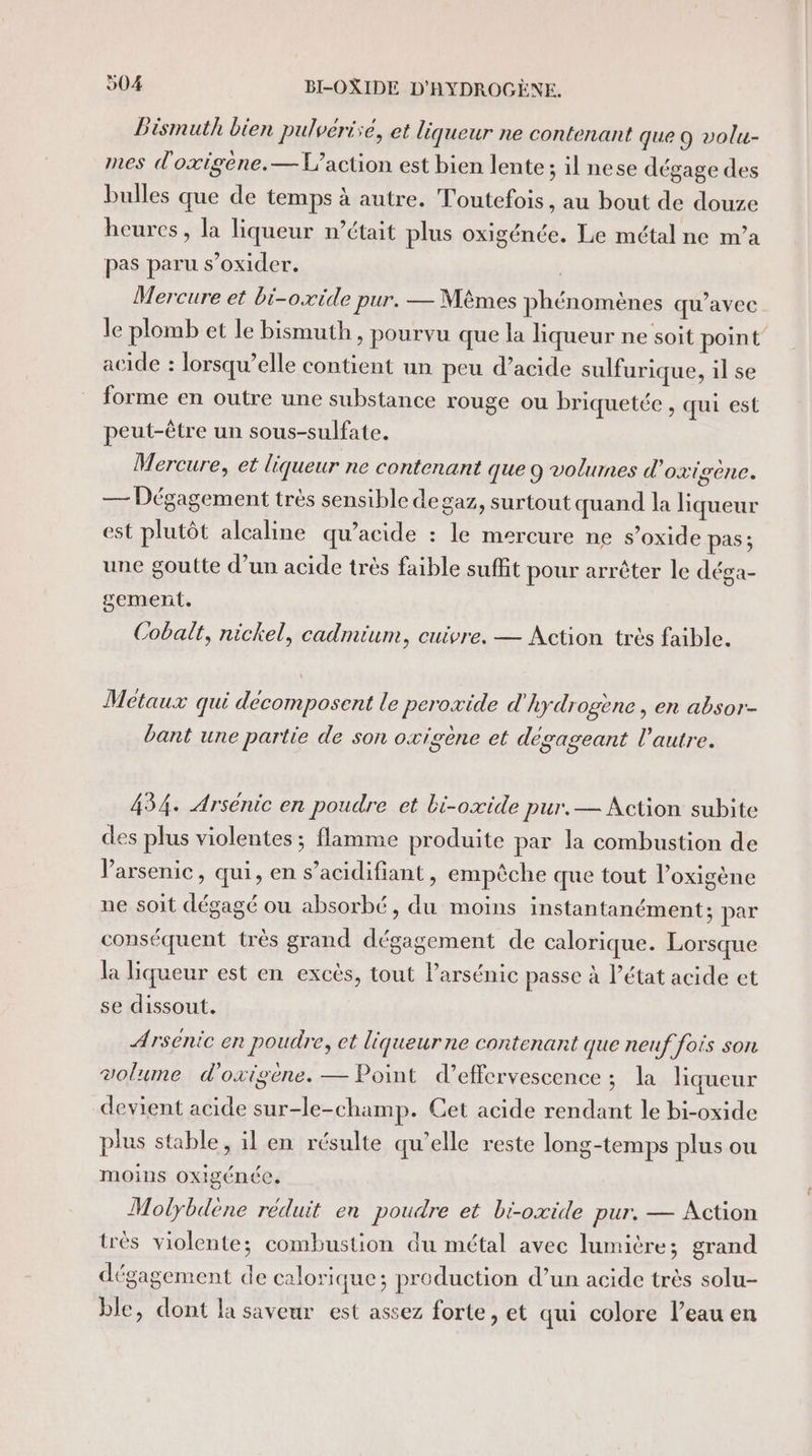 Dismuth bien pulvérie, et liqueur ne contenant que O volu- mes d'oxigène. — L'action est bien lente; il nese dégage des bulles que de temps à autre. Toutefois, au bout de douze heures, la liqueur n’était plus oxigénée. Le métal ne m’a pas paru s’oxider. | Mercure et bi-oxide pur. — Mêmes phénomènes qu'avec le plomb et le bismuth, pourvu que la liqueur ne soit point” acide : lorsqu'elle contient un peu d'acide sulfurique, il se forme en outre une substance rouge ou briquetée , qui est peut-être un sous-sulfate. Mercure, et liqueur ne contenant que 9 volumes d'oxigène. — Dégagement très sensible degaz, surtout quand la liqueur est plutôt alcaline qu’acide : le mercure ne s’oxide pas; une goutte d’un acide très faible suffit pour arrêter le déga- gement. Cobalt, nickel, cadmium, cuivre. — Action très faible. Métaux qui décomposent le peroxide d'hydrogène, en absor- bant une partie de son oxigene et dégageant l’autre. 434. Arsénic en poudre et bi-oxide pur.— Action subite des plus violentes ; flamme produite par la combustion de Varsenic, qui, en s’acidifiant, empêche que tout l’oxigène ne soit dégagé où absorbé, du moins instantanément; par conséquent très grand dégagement de calorique. Lorsque la liqueur est en excès, tout l’arsénic passe à l’état acide et se dissout. Arsenic en poudre, et liqueurne contenant que neuf fois son volume d'oxigène. — Point d’effervescence ; la liqueur devient acide sur-le-champ. Cet acide rendant le bi-oxide plus stable, il en résulte qu’elle reste long-temps plus ou moins oxigénée, Molybdène réduit en poudre et bi-oxide pur. — Action très violente; combustion du métal avec lumière; grand dégagement de calorique; production d’un acide très solu- ble, dont la saveur est assez forte, et qui colore l’eau en