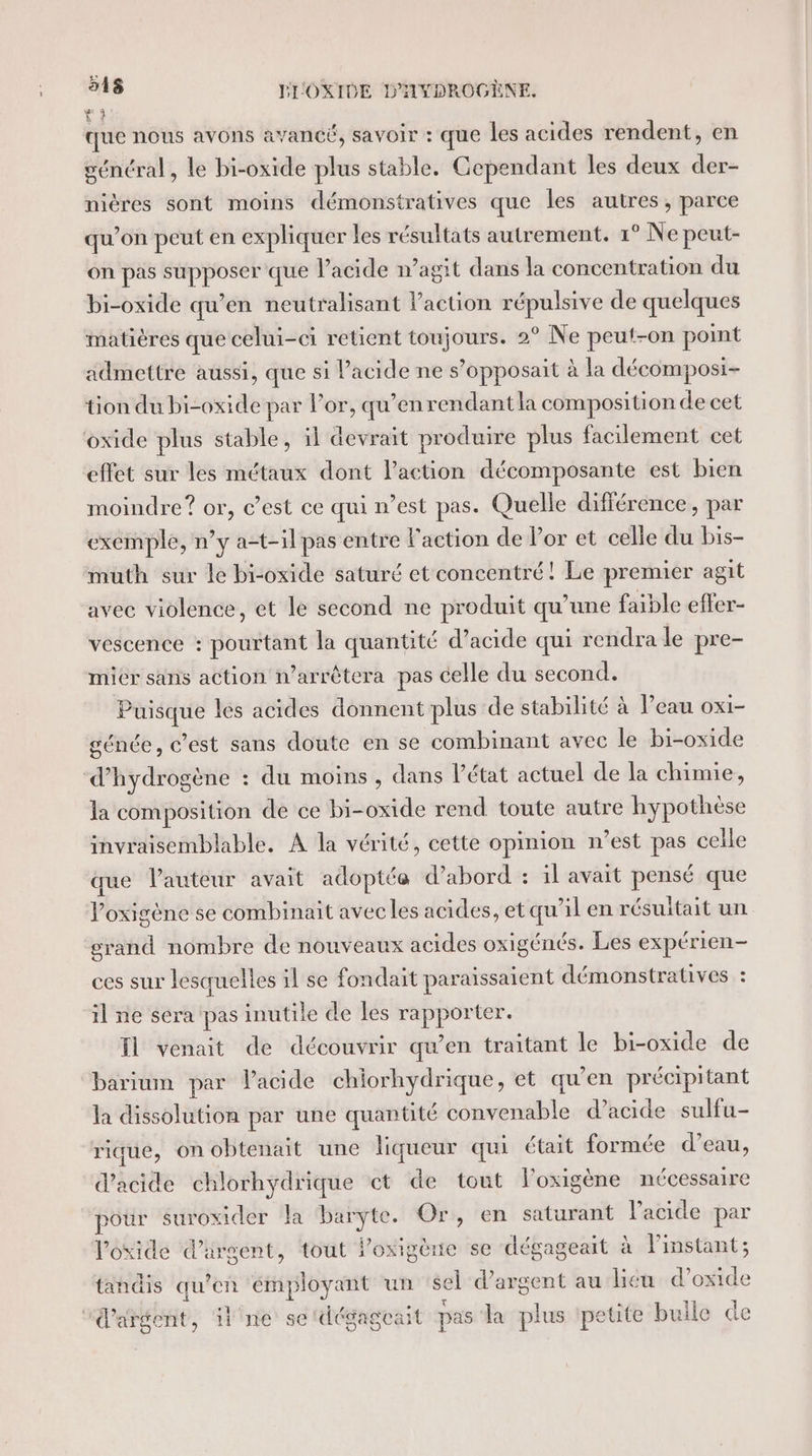 que nous avons avancé, SAVOIT : Que les acides rendent, en général, le bi-oxide plus stable. Cependant les deux der- nières sont moins démonstratives que les autres, parce qu’on peut en expliquer les résultats autrement. 1° Ne peut- on pas supposer que l'acide n’agit dans la concentration du bi-oxide qu’en neutralisant l’action répulsive de quelques matières que celui-ci retient toujours. 2° Ne peut-on point admettre aussi, que si l'acide ne s’opposait à la décomposi- tion du bi-oxide par l'or, qu’en rendantla composition de cet oxide plus stable, il devrait produire plus facilement cet effet sur les métaux dont l’action décomposante est bien moindre? or, c’est ce qui n’est pas. Quelle différence, par exemple, ny a-t-ilpas entre l'action de lor et celle du bis- muth sur le bi-oxide saturé et concentré! Le premier agit avec violence, et le second ne produit qu'une faible effer- vescence : pourtant la quantité d'acide qui rendra le pre- mier sans action n’arrêtera pas celle du second. Puisque les acides donnent plus de stabilité à l’eau oxi- génée, C’est sans doute en se combinant avec le bi-oxide ‘d'hydrogène : du moins , dans l’état actuel de la chimie, la composition de ce bi-oxide rend toute autre hypothèse invraisemblable. A la vérité, cette opinion n’est pas celle que lauteur avait adoptée d’abord : il avait pensé que Poxigène se combinait avec les acides, et qu’il en résultait un grand nombre de nouveaux acides oxigénés. Les expérien- ces sur lesquelles il se fondait paraïssaient démonstratives : il ne séra pas inutile de les rapporter. Il venait de découvrir qu’en traitant le bi-oxide de barium par l'acide chiorhydrique, et qu’en précipitant la dissolution par une quantité convenable d’acide sulfu- rique, on obtenait une liqueur qui était formée d’eau, d'acide chlorhydrique ct de tout loxigène nécessaire pour suroxider la baryÿte. Or, en saturant l’acide par l'oxide d'argent, tout Poxigène se dégageait à Finstant; tandis qu’en émployant un sel d'argent au licu d’oxide “argent, ne se'dégagoat pas La plus petite bulle de