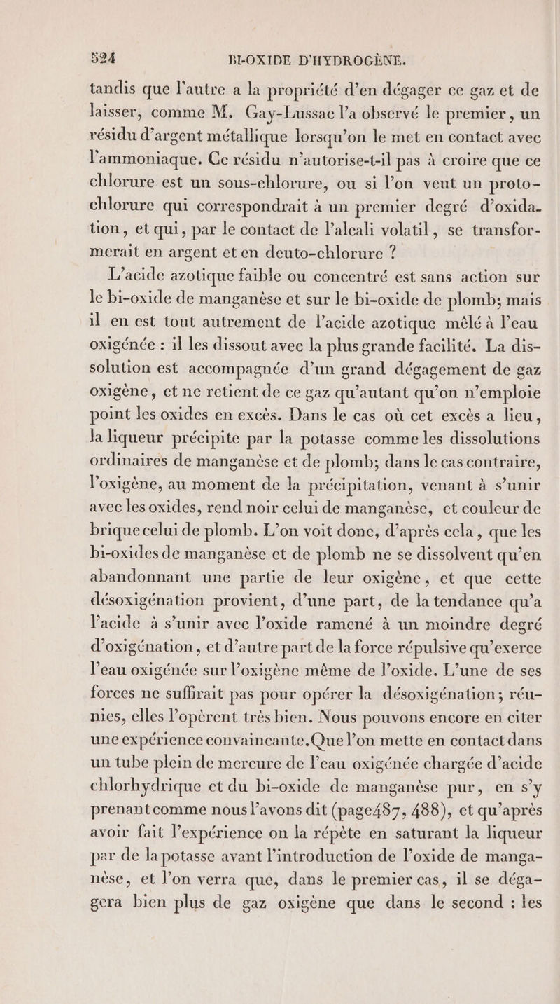 tandis que l'autre a la propriété d’en dégager ce gaz et de laisser, comme M. Gay-Lussac l’a observé le premier, un résidu d'argent métallique lorsqu'on le met en contact avec l'ammoniaque. Ce résidu n’autorise-t-il pas à croire que ce chlorure est un sous-chlorure, ou si l’on veut un proto- chlorure qui correspondrait à un premier degré d’oxida- üon, et qui, par le contact de l’alcali volatil, se transfor- merait en argent et en deuto-chlorure ? L’acide azotique faible ou concentré est sans action sur Je bi-oxide de manganèse et sur le bi-oxide de plomb; mais il en est tout autrement de l’acide azotique mêlé à l’eau oxigénée : il les dissout avec la plus grande facilité. La dis- solution est accompagnée d’un grand dégagement de gaz oxigène, et ne retient de ce gaz qu’autant qu’on n’emploie point les oxides en excès. Dans le cas où cet excès a lieu, la liqueur précipite par la potasse comme les dissolutions ordinaires de manganèse et de plomb; dans le cas contraire, l’oxigène, au moment de la précipitation, venant à s’unir avec les oxides, rend noir celui de manganèse, et couleur de brique celui de plomb. L’on voit donc, d’après cela, que les bi-oxides de manganèse et de plomb ne se dissolvent qu’en abandonnant une partie de leur oxigène, et que cette désoxigénation provient, d’une part, de la tendance qu’a Vacide à s’unir avec l’oxide ramené à un moindre degré d’oxigénation, et d’autre part de la force répulsive qu’exerce l’eau oxigénée sur l’oxigéne même de l’oxide. L’une de ses forces ne suffirait pas pour opérer la désoxigénation; réu- nies, elles l’opèrent très bien. Nous pouvons encore en citer une expérience convaincante. Que l’on mette en contact dans un tube plein de mercure de l’eau oxigénée chargée d’acide chlorhydrique et du bi-oxide de manganèse pur, en s’y prenantcomme nous l’avons dit (page487, 488), et qu'après avoir fait expérience on la répète en saturant la liqueur par de la potasse avant l'introduction de l’oxide de manga- nèse, et l’on verra que, dans le premier cas, il se déga- gera bien plus de gaz oxigène que dans le second : es