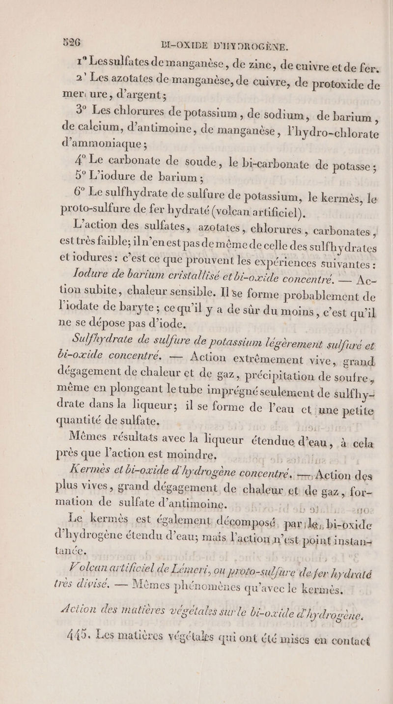 1° Lessulfates de manganèse , de zinc, de cuivre et de fer. 2” Les azotates de manganèse, de cuivre, de protoxide de mer ure, d'argent; 3° Les chlorures de potassium , de sodium, de barium ; de calcium, d’antimoine » de manganèse, lhydro-chlorate d’ammoniaque ; | 4° Le carbonate de soude, le bi-carbonate de potasse ; b° L’iodure de barium ; 6° Le sulfhydrate de sulfure de potassium, le kermès, le proto-sulfure de fer hydraté (volcan arüficiel). L'action des sulfates, azotates, chlorures » Carbonates, est très faible; iln’enest pas demême de celle des sulfhydrates etiodures : c’est ce que prouvent les expériences suivantes : Jodure de barium cristallisé et bi-oxide concentré. — Ac- üon subite, chaleur sensible. Ise forme probablement de l’iodate de baryte ; ce qu'il y a de sûr du moins , C'est qu'il ne se dépose pas d’iode. Sulfhydrate de sulfure de potassium légèrement sulfuré et bi-oxide concentré. — Action extrémement vive, grand dégagement de chaleur et de az, précipitation de soufre, même en plongeant le tube imprégné seulément de sulfhy- drate dans la liqueur; il se forme de l’eau ct une petite quantité de sulfate. g: Mêmes résultats avec la liqueur étendue d’eau, à cela près que Paction est moindre. VE Kermes et bi-oxide d'hydrogène concentre, —;Action des plus vives, grand dégagement de chaleur et de gaz, for- mation de sulfate d’antimoine. , FM rs en Le kermès est également décomposé, par de; bi-oxide d'hydrogène étendu d’eau; mais l’action n’est point instan-+ tance. | Volcan artificiel de Lémert, ou Proto-suljure defer kydraté très divisé. — Mimes phénomènes qu'avec le kermés! ÆAciion des matières vesetales sur le bi-oxile d'hydrogène. 449. Les matières végétales qui ont été mises en contact