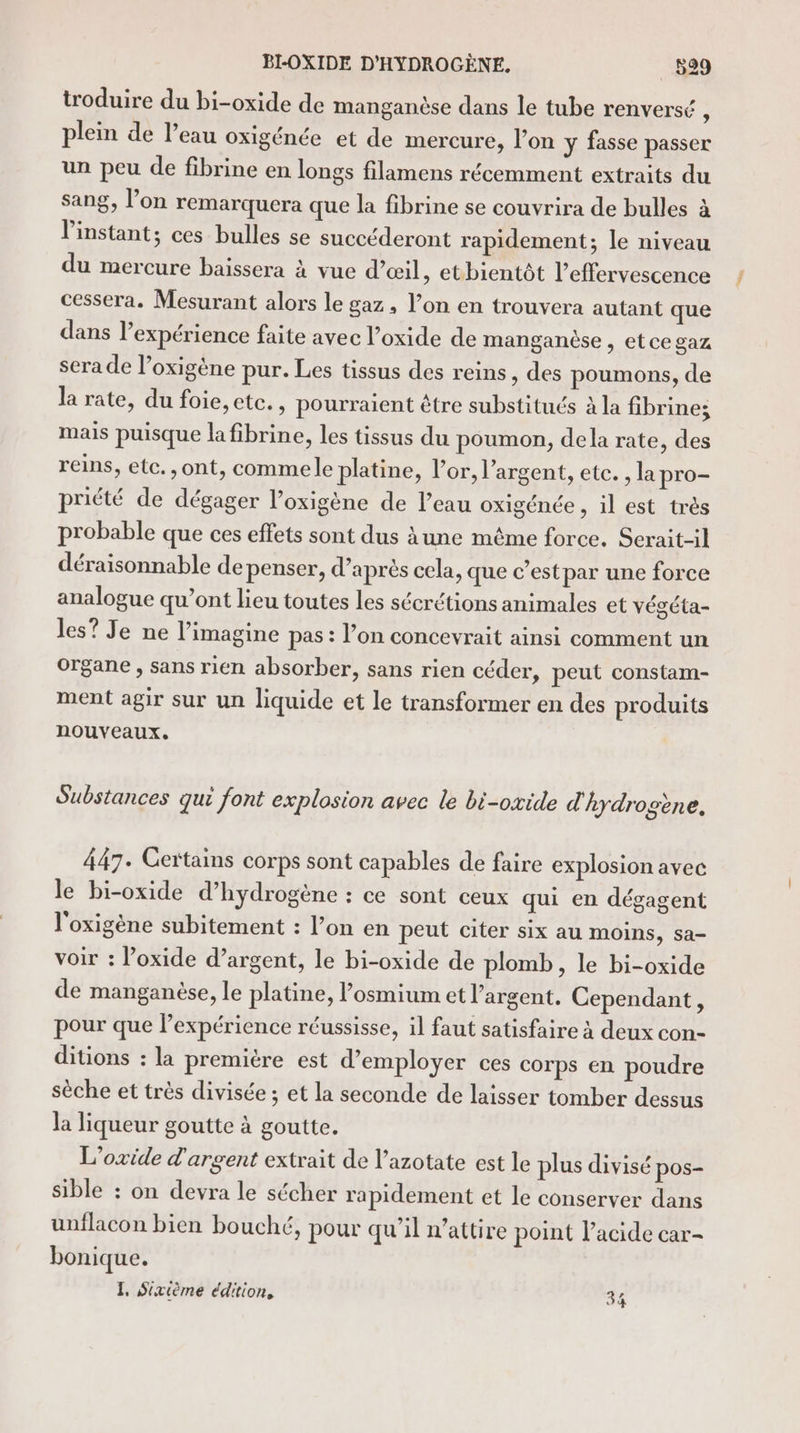 troduire du bi-oxide de manganèse dans le tube renversé ; plein de l’eau oxigénée et de mercure, l’on y fasse passer un peu de fibrine en longs filamens récemment extraits du sang, l’on remarquera que la fibrine se couvrira de bulles à l'instant; ces bulles se succéderont rapidement; le niveau du mercure baissera à vue d'œil, etbientôt l’effervescence cessera. Mesurant alors le gaz, l’on en trouvera autant que dans l’expérience faite avec l’oxide de manganèse , et ce gaz sera de l’oxigène pur. Les tissus des reins, des poumons, de la rate, du foie, etc. , pourraient être substitués à la fibrine; mais puisque la fibrine, les tissus du poumon, dela rate, des reins, etc. , ont, commele platine, l'or, l'argent, etc. , la pro- priété de dégager l’oxigène de l’eau oxigénée, il est trés probable que ces effets sont dus àune même force. Serait-il déraisonnable de penser, d’après cela, que c’est par une force analogue qu’ont lieu toutes les sécrétions animales et végéta- les? Je ne l’imagine pas : l’on concevrait ainsi comment un Organe , sans rien absorber, sans rien céder, peut constam- ment agir sur un liquide et le transformer en des produits nouveaux. Substances qui font explosion avec le bi-oxide d hydrosène, 447. Certains corps sont capables de faire explosion avec le bi-oxide d'hydrogène : ce sont ceux qui en dégagent l'oxigène subitement : l’on en peut citer six au moins, sa- voir : l’oxide d’argent, le bi-oxide de plomb , le bi-oxide de manganése, le platine, losmium et l'argent. Cependant, pour que lexpérience réussisse, il faut satisfaire à deux con- ditions : la première est d'employer ces corps en poudre sèche et très divisée ; et la seconde de laisser tomber dessus la liqueur goutte à goutte. L’oxide d'argent extrait de l’azotate est le plus divisé pos- sible : on devra le sécher rapidement et le conserver dans unflacon bien bouché, pour qu'il n’attire point l'acide car- bonique.