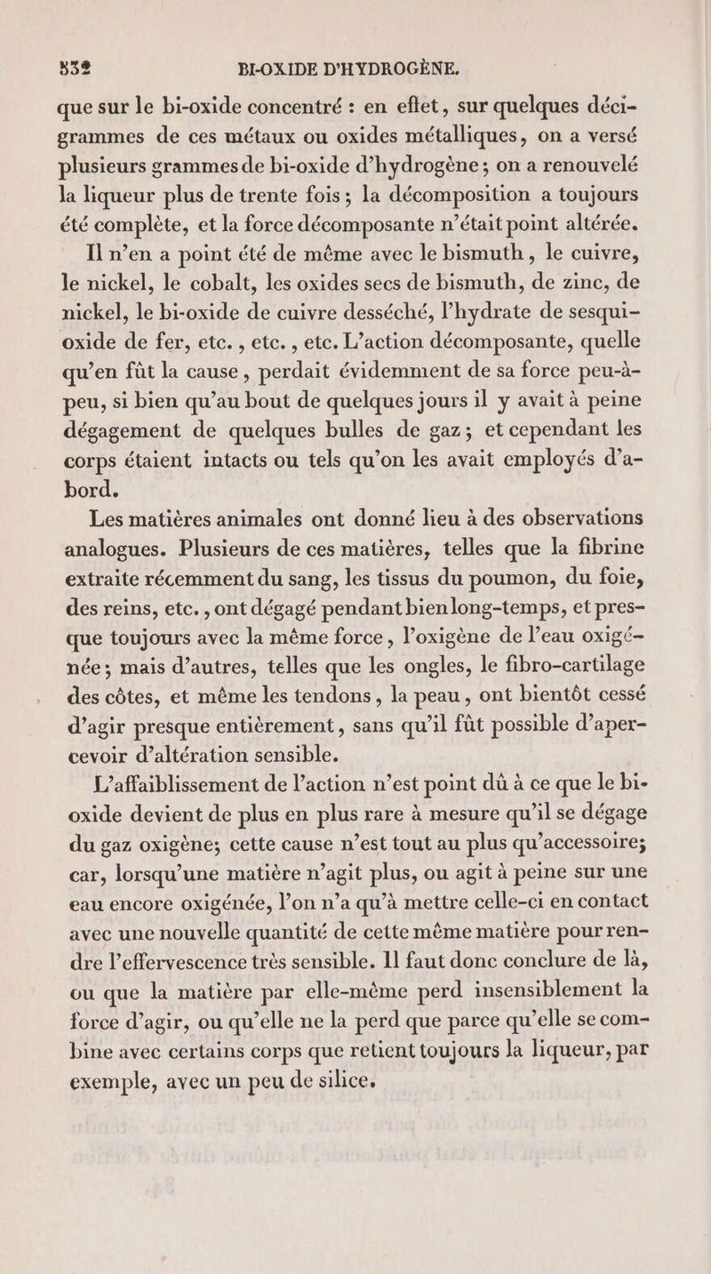 que sur le bi-oxide concentré : en eftet, sur quelques déci- grammes de ces métaux ou oxides métalliques, on a versé plusieurs grammes de bi-oxide d'hydrogène; on a renouvelé la liqueur plus de trente fois ; la décomposition a toujours été complète, et la force décomposante n’était point altérée. Il n’en a point été de même avec le bismuth, le cuivre, le nickel, le cobalt, les oxides secs de bismuth, de zinc, de nickel, le bi-oxide de cuivre desséché, l’hydrate de sesqui- oxide de fer, etc. , etc. , etc. L'action décomposante, quelle qu’en fût la cause, perdait évidemment de sa force peu-à- peu, si bien qu’au bout de quelques jours il ÿ avait à peine dégagement de quelques bulles de gaz; et cependant les corps étaient intacts ou tels qu’on les avait employés d’a- bord. Les matières animales ont donné lieu à des observations analogues. Plusieurs de ces matières, telles que la fibrine extraite récemment du sang, les tissus du poumon, du foie, des reins, etc. , ont dégagé pendant bienlong-temps, et prés su toujours avec la même force, l’oxigène de l’eau oxigé- née; mais d’autres, telles que les ongles, le fibro-cartilage des côtes, et même les tendons, la peau, ont bientôt cessé d’agir presque entièrement, sans qu’il fût possible d’aper- cevoir d’altération sensible. L’affaiblissement de l’action n’est point dü à ce que le bi- oxide devient de plus en plus rare à mesure qu’il se dégage du gaz oxigène; cette cause n’est tout au plus qu’accessoire; car, lorsqu'une matière n’agit plus, ou agit à peine sur une eau encore oxigénée, l’on n’a qu’à mettre celle-ci en contact avec une nouvelle quantité de cette même matière pour ren- dre l’effervescence très sensible. 11 faut donc conclure de là, ou que la matière par elle-même perd insensiblement la force d’agir, ou qu’elle ne la perd que parce qu’elle se com- bine avec certains corps que retient toujours la liqueur, par exemple, avec un peu de silice,