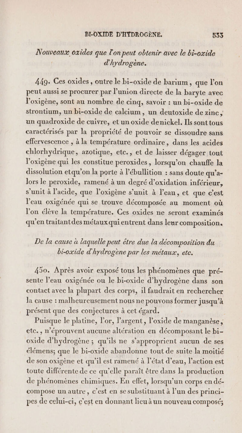 Nouveaux oxides que l'on peut obtenir avec le bi-oxide d'hydrogène. 449. Ces oxides , outre le bi-oxide de barium, que l’on peut aussi se procurer par l’union directe de la baryte avec l’oxigène, sont au nombre de cinq, savoir : un bi-oxide de strontium, un bi-oxide de calcium, un deutoxide de zinc, un quadroxide de cuivre, et un oxide denickel. Ils sont tous caractérisés par la propriété de pouvoir se dissoudre sans effervescence , à la température ordinaire, dans les acides chlorhydrique, azotique, etc., et de laisser dégager tout loxigène qui les constitue peroxides , lorsqu’on chauffe la dissolution etqu’on la porte à l’ébullition : sans doute qu’a- lors le peroxide, ramené à un degré d’oxidation inférieur, s’unit à l'acide, que loxigène s’unit à l’eau, et que c’est l’eau oxigénée qui se trouve décomposée au moment où l’on élève la température. Ces oxides ne seront examinés qu’en traitant des métaux qui entrent dans leur composition. De la cause à laquelle peut être due la décomposition du bi-oxide d'hydrogène par les métaux, etc. 450. Après avoir exposé tous les phénomènes que pré- sente l’eau oxigénée ou le bi-oxide d'hydrogène dans son contact avec la plupart des corps, il faudrait en rechercher Ja cause : malheureusement nous ne pouvons former jusqu’à présent que des conjectures à cet égard. Puisque le platine, lor, largent, l’oxide de manganése , etc., n’éprouvent aucune altération en décomposant le bi- oxide d'hydrogène ; qu’ils ne s’approprient aucun de ses élémens; que le bi-oxide abandonne tout de suite la moitié de son oxigène et qu’il est ramené à l’état d’eau, l’action est toute différente de ce qu’elle paraît être dans la production de phénomènes chimiques. En effet, lorsqu'un corps en dé- compose un autre, c’est en se substituant à l’un des princi- pes de celui-ci, c’est en donnant lieu à un nouveau composé;