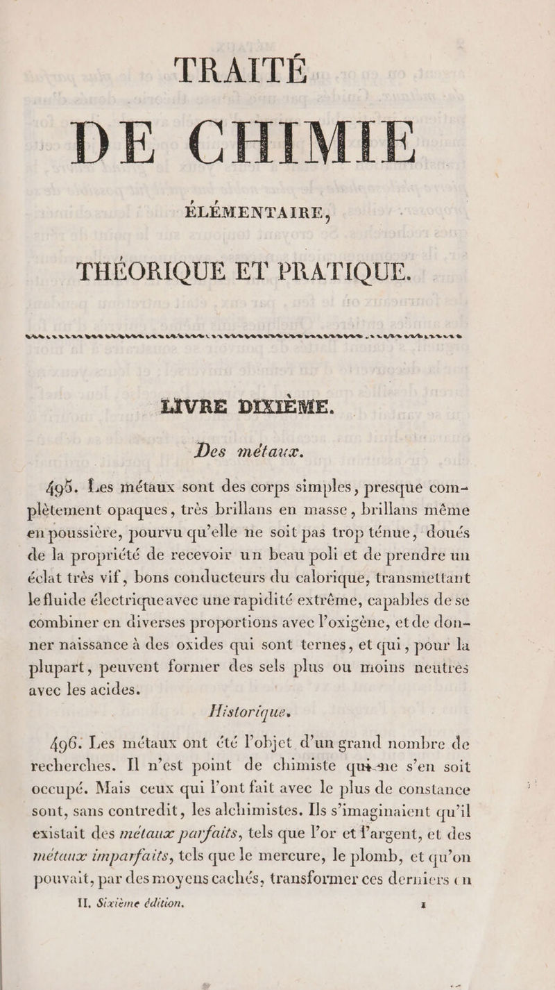 TRAITÉ DE CHIMIE ÉLÉMENTAIRE, THÉORIQUE ET PRATIQUE. LABEL VIELLE VER SELLERIE R LE LIEVTÈLVELRLELELVILE VAR SLR LE LES SULLLLE RS LIVRE DIXIÈME. Des métaux. 495. Lies métaux sont des corps simples, presque com- plètement opaques, très brillans en masse, brillans même en poussière, pourvu qu’elle ne soit pas trop ténue, doués de la propricté de recevoir un beau poli et de prendre un éclat trés vif, bons conducteurs du calorique, transmettant lefluide électriqueavec une rapidité extrême, capables de se combiner en diverses proportions avec l’oxigène, et de don- ner naissance à des oxides qui sont ternes, et qui, pour la plupart, peuvent former des sels plus ou moins neutres avec les acides. Hist oriques 496. Les métaux ont été l’objet d’un grand nombre de recherches. Il n’est point de chimiste qué-me s’en soit occupé. Mais ceux qui l'ont fait avec Île pres de constance sont, sans contredit, les alchimistes. Ils s imaginaient qu’il existait des z2€taux parfaits, tels que Por et l'argent, et des métaux imparfaits, tels que le mercure, le plomb, et qu’on pouvait, par des moyens cachés, transformer ces derniers cn II, Sixième édition, x