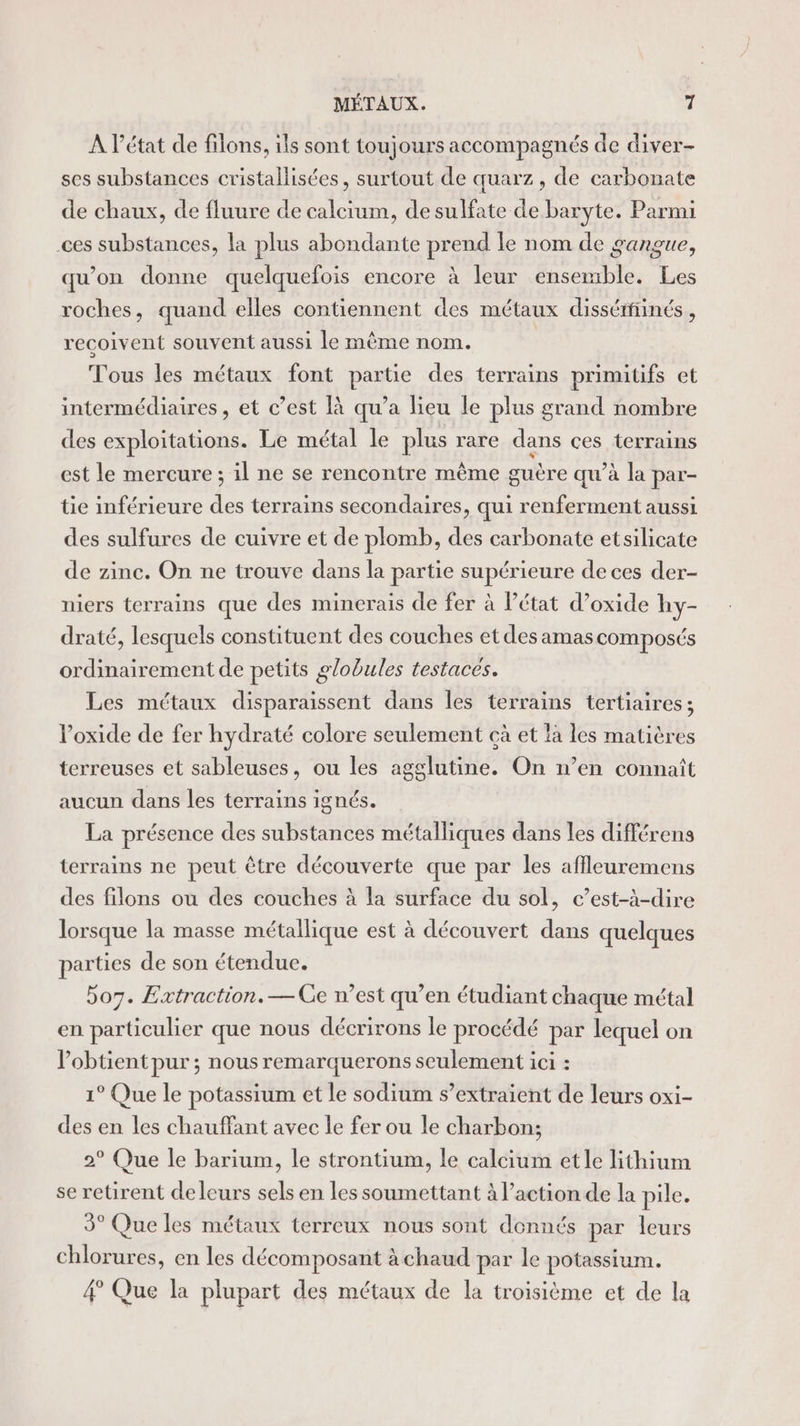 A l’état de filons, ils sont toujours accompagnés de diver- ses substances cristallisées, surtout de quarz , de carbonate de chaux, de fluure de calcium, de sulfate de baryte. Parmi ces substances, la plus abondante prend le nom de gangue, qu’on donne quelquefois encore à leur ensemble. Les roches, quand elles contiennent des métaux dissétfiinés , recoivent souvent aussi le même nom. Tous les métaux font partie des terrains primitifs et intermédiaires, et c’est à qu’a lieu le plus grand nombre des exploitations. Le métal le plus rare dans ces terrains est le mercure ; il ne se rencontre même guère qu’à la par- tie inférieure des terrains secondaires, qui renferment aussi des sulfures de cuivre et de plomb, des carbonate etsilicate de zine. On ne trouve dans la partie supérieure de ces der- niers terrains que des minerais de fer à Pétat d’oxide hy- draté, lesquels constituent des couches et des amascomposés ordinairement de petits globules testaces. Les métaux disparaissent dans les terrains tertiaires; Voxide de fer hydraté colore seulement çà et là les matières terreuses et sableuses, ou les agglutine. On n’en connaît aucun dans les terrains ignés. La présence des substances métalliques dans les différens terrains ne peut être découverte que par les affleuremens des filons ou des couches à la surface du sol, c’est-à-dire lorsque la masse métallique est à découvert dans quelques parties de son étendue. bo7. Extraction. — Ge n’est qu’en étudiant chaque métal en particulier que nous décrirons le procédé par lequel on lobtient pur ; nous remarquerons seulement ici : 1° Que le potassium et le sodium s’extraient de leurs oxi- des en les chauffant avec le fer ou le charbon; 2° Que le barium, le strontium, le calcium et le lithium se retirent deleurs sels en les soumettant à l’action de la pile. 9° Que les métaux terreux nous sont donnés par leurs chlorures, en les décomposant à chaud par le potassium. 4 Que la plupart des métaux de la troisième et de la