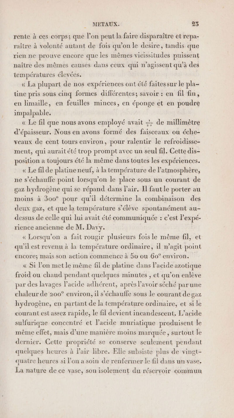 rente à ces corps; que l’on peut la faire disparaître et repa- raître à volonté autant de fois qu’on le desire, tandis que rien ne prouve encore que les mêmes vicissitudes puissent naître des mêmes causes dans ceux qui n’agissent qu’à des températures élevées. « La plupart de nos expériences ont été faites sur le pla- tine pris sous cinq formes différentes; savoir : en fil fin, en limaille, en feuilles minces, en éponge et en poudre impalpable. « Le fil que nous avons employé avait = de millimètre d'épaisseur. Nous en avons formé des faisceaux ou éche- veaux de cent tours environ, pour ralentir le refroidisse- ment, qui aurait été trop prompt avec un seul fil. Cette dis- position a toujours été la même dans toutes les expériences. « Le filde platine neuf, à la température de atmosphère, ne s’échauffe point lorsqu'on le place sous un courant de gaz hydrogène qui se répand dans Pair. Il faut le porter au moins à 300° pour qu'il détermine la combinaison des deux gaz, et que la température s’élève spontanément au- dessus de celle qui lui avait été communiquée : c’est lexpé- rience ancienne de M. Davy. « Lorsqu'on a fait rougir plusieurs fois le même fil, et qu'il est revenu à la température ordinaire, 1l m’agit point encore; mais son action commence à bo ou 60° environ. « Si l’on met le même fil de platine dans Pacide azotique froid ou chaud pendant quelques minutes , et qu’on enlève par des lavages l'acide adhérent, après avoir séché parune chaleur de '200° environ, il s’échauffe sous le courant de gaz hydrogène, en partant de la température ordinaire, et si le courant est assez rapide, le fil devient incandescent. F’acide sulfurique concentré et lacide muriatique produisent le même effet, mais d’une manière moins marquée, surtout le dernier. Gette propriété se conserve seulement pendant quelques heures à Pair libre. Elle subsiste plus de vingt- quatre heures si l’on a soin de renfermer le fil dans un vase. La nature de ce vase, son isolement du réservoir commun