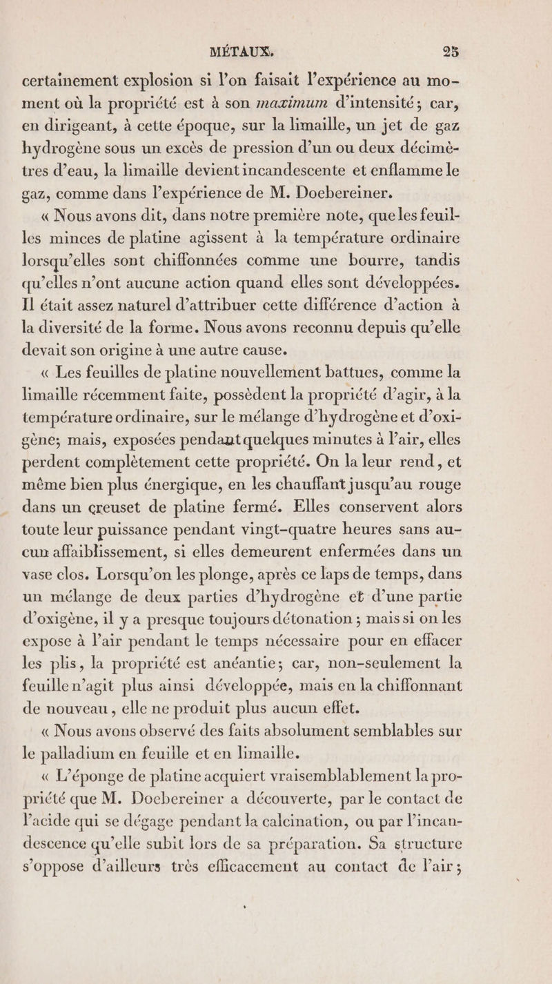 certainement explosion si l’on faisait l’expérience au mo- ment où la propriété est à son maximum d'intensité; car, en dirigeant, à cette époque, sur la limaille, un jet de gaz hydrogène sous un excès de pression d’un ou deux décimè- tres d’eau, la limaille devient incandescente et enflamme le gaz, comme dans l’expérience de M. Docbereiner. « Nous avons dit, dans notre première note, queles feuil- les minces de platine agissent à la température ordinaire lorsqu’elles sont chiflonnées comme une bourre, tandis qu’elles n’ont aucune action quand elles sont développées. IL était assez naturel d’attribuer cette différence d’action à la diversité de la forme. Nous avons reconnu depuis qu’elle devait son origine à une autre cause. « Les feuilles de platine nouvellement battues, comme la Himaille récemment faite, possèdent la propriété d’agir, à la température ordinaire, sur le mélange d'hydrogène et d’oxi- gène; mais, exposées pendant quelques minutes à l'air, elles perdent complètement cette propriété. On la leur rend, et même bien plus énergique, en les chauffant jusqu’au rouge dans un creuset de platine fermé. Elles conservent alors toute leur puissance pendant vingt-quatre heures sans au- cun affaiblissement, si elles demeurent enfermées dans un vase clos. Lorsqu’on les plonge, après ce laps de temps, dans un mélange de deux parties d’hydrogène et d’une partie d’oxigène, il y a presque toujours détonation ; mais si on les expose à l’air pendant le temps nécessaire pour en effacer les plis, la propriété est anéantie; car, non-seulement la feuille n’agit plus ainsi développée, mais en la chiffonnant de nouveau, elle ne produit plus aucun effet. « Nous avons observé des faits absolument semblables sur le palladium en feuille et en limaille. « L’éponge de platine acquiert vraisemblablement la pro- pricté que M. Docbereiner a découverte, par le contact de l'acide qui se dégage pendant la calcination, ou par l’incan- descence qu’elle subit lors de sa préparation. Sa structure s'oppose d’ailleurs très efficacement au contact de Pair;