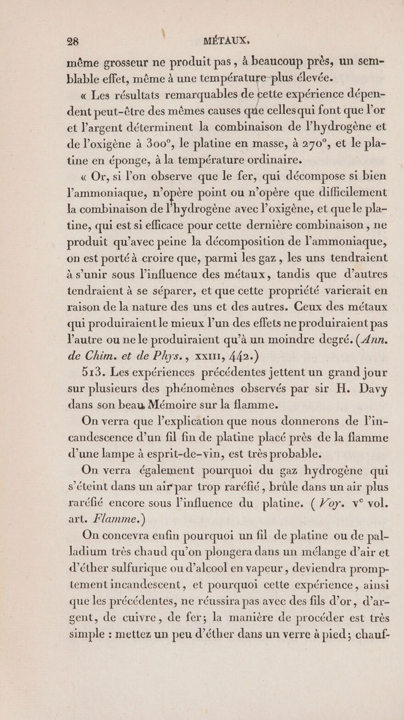 même grosseur ne produit pas , à beaucoup près, un sem- blable effet, même à une température-plus élevée. « Les résultats remarquables de gette expérience dépen- dent peut-être des mêmes causes que cellesqui font que l'or et l’argent déterminent la combinaison de l'hydrogène et de l’oxigène à 300°, le platine en masse, à 270°, et le pla- tine en éponge, à la température ordinaire. « Or, si l’on observe que le fer, qui décompose si bien J’'ammoniaque, n opère point ou n’opère que difficilement la combinaison de l'hydrogène avec l’oxigène, et que le pla- tine, qui est si efficace pour cette dernière combinaison , ne produit qu'avec peine la décomposition de l’ammoniaque, on est porté à croire que, parmi les gaz , les uns tendraient à s’unir sous l'influence des métaux, tandis que d’autres tendraient à se séparer, et que cette propriété varierait en raison de la nature des uns et des autres. Ceux des métaux qui produiraient le mieux l’un des effets ne produiraient pas Vautre ou ne le produiraient qu’à un moindre degré. (Ann. de Chim. et de Phys., xxtxr, 442.) 513. Les expériences précédentes jettent un grand jour sur plusieurs des phénomènes observés par sir H. Davy dans son beau Mémoire sur la flamme. On verra que l’explication que nous donnerons de lin- candescence d’un fil fin de platine placé près de la flamme d’une lampe à esprit-de-vin, est très probable. On verra également pourquoi du gaz hydrogène qui s’éteint dans un air par trop raréfié, brûle dans un air plus raréfié encore sous l’influence du platine. ( Foy. v° vol. art. Flamme.) On concevra enfin pourquoi un fil de platine ou de pal- Jadium très chaud qu’on plongera dans un mélange d’air et d’éther sulfurique ou d'alcool en vapeur , deviendra promp- tement incandescent, et pourquoi cette expérience, ainsi que les précédentes, ne réussira pas avec des fils d’or, d’ar- sent, de cuivre, de fer; la manière de procéder est très simple : mettez un peu d’éther dans un verre à pied; chauf-