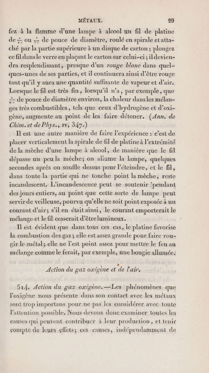 fez à la flamme d’une lampe à alcool un fil de platine de + ou de pouce de diamètre, roulé en spirale et atta- ché par la partie supérieure à un disque de carton; plongez ce fil dansle verre en plaçant le carton sur celui-ci ; ildevien- dra resplendissant, presque d’un rouge blanc dans quel- ques-unes de ses parties, et il continuera ainsi d’être rouge tant qu’il y aura une quantité suffisante de vapeur et d’air. Lorsque le fil est très fin, lorsqu'il n’a, par exemple, que -- de pouce de diamètre environ, la chaleur dansles mélan- ges très combustibles, tels que ceux d'hydrogène et d’oxi- gène, augmente au point de les faire détoner. (Ann, de Chim.et de Phys., 1v, 347.) Il est une autre manière de faire l’expérience : c’est de placer verticalement la spirale de fil de platine à l’extrémité de la mèche d’une lampe à alcool, de manière que le fil dépasse un peu la mèche; on allume la lampe, quelques secondes après on souffle dessus pour léteindre, et le fil, dans toute la partie qui ne touche point la mèche, reste incandescent. L’incandescence peut se soutenir pendant des jours entiers, au point que cette sorte de lampe peut servir de veilleuse, pourvu qu’elle ne soit point exposée à uni courant d’air; s’il en était ainsi, le courant emporterait le mélange:et le fil cesserait d’être lumineux. Il est évident que dans tous ces cas, le platine favorise la combustion des gaz; elle est assez grande pour faire rou- gir. le métal; elle ne lest point assez pour mettre le feu au mélange comme le ferait, par exemple, une bougie allumée. — . Action du gaz oxigène et de l'air. b14. Action du gaz oxigene.—Les phénomènes que l’oxigène nous présente dans son contact avec les métaux sont trop importans pour ne pas les considérer avec toute Pattention possible. Nous devons donc examiner toutes les causes qui peuvent contribuer à leur production, et temir compte cle leurs effets; ces causes, indépendamment de