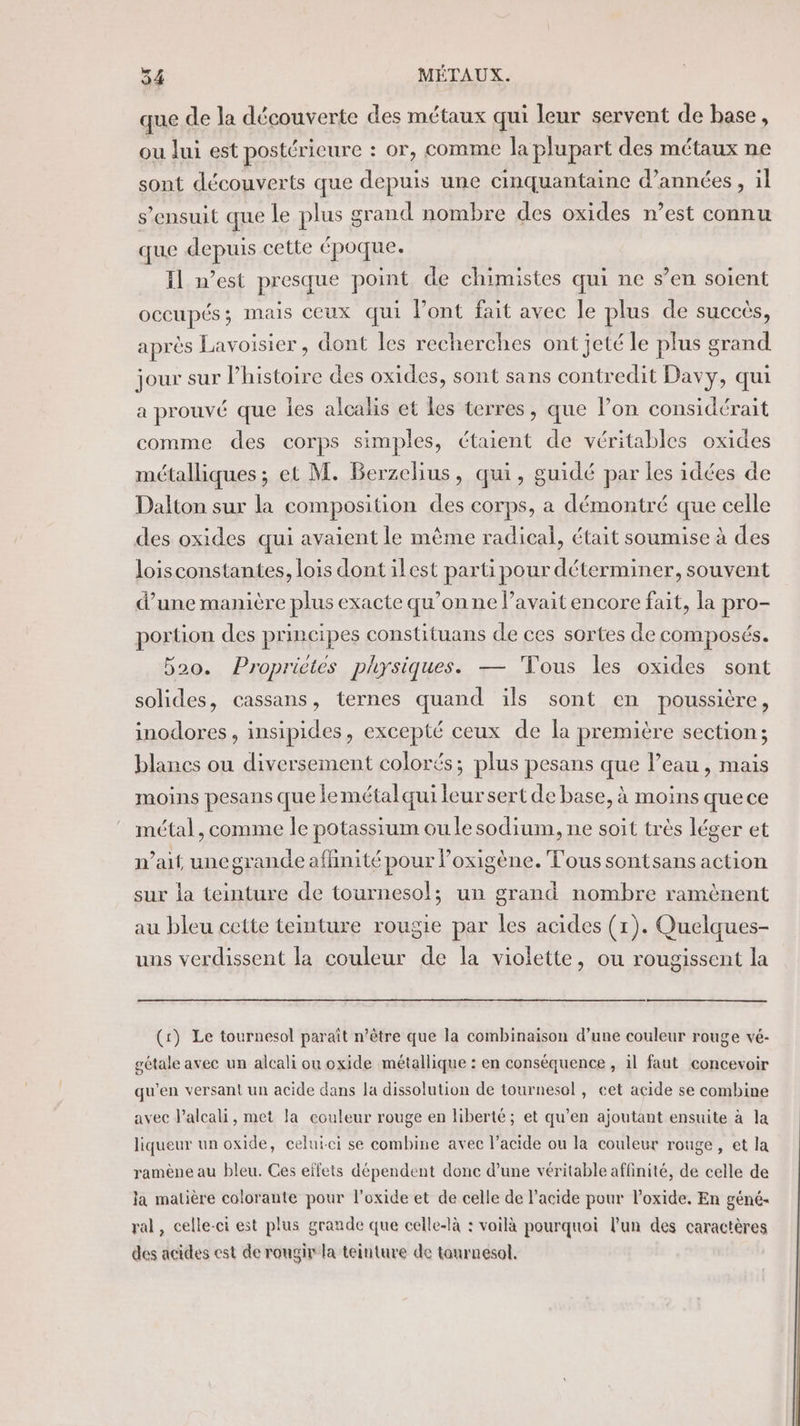 que de la découverte des métaux qui leur servent de base, ou lui est postérieure : or, comme la plupart des métaux ne sont découverts que depuis une cinquantaine d'années, il s'ensuit que le plus grand nombre des oxides n’est connu que depuis cette époque. Il m'est presque point de chimistes qui ne s’en soient occupés; mais ceux qui l'ont fait avec le plus de succès, après Lavoisier, dont les recherches ont jeté le plus grand jour sur l’histoire des oxides, sont sans contredit Davy, qui a prouvé que les alcalis et les terres, que lon considérait comme des corps simples, étaient de véritables oxides métalliques ; et M. Berzelius, qui, guidé par les idées de Dalton sur la composition des corps, a démontré que celle des oxides qui avaient le même radical, était soumise à des loisconstantes, lois dont ilest parti pour déterminer, souvent d’une manière plus exacte qu’on ne lavait encore fait, la pro- portion des principes constituans de ces sortes de composés. 520. Propriétés physiques. — ‘Tous les oxides sont solides, cassans, ternes quand ïls sont en poussière, inodores , insipides, excepté ceux de la première section; blanes ou diversement colorés; plus pesans que l’eau , mais moins pesans que lemétalqui leursert de base, à moins quece métal, comme Île potassium ou le sodium, ne soit très léger et n’aif, uncgrande affinité pour Poxigène. Tous sontsans action sur la teinture de tournesol; un grand nombre ramènent au bleu cette teinture rougie par les acides (1). Quelaues- uns verdissent la couleur de la violette, ou rougissent la (r) Le tournesol paraît n'être que la combinaison d’une couleur rouge vé- gétale avec un alcali ou oxide métallique : en conséquence , il faut concevoir qu’en versant un acide dans la dissolution de tournesol, eet acide se combine avec l’alcali, met la couleur rouge en liberté; et qu’en ajoutant ensuite à la liqueur un oxide, celui-ci se combine avec l’acide ou la couleur rouge, et la ramène au bleu. Ces effets dépendent donc d’une véritable affinité, de celle de la matière colorante pour l'oxide et de celle de l'acide pour l’oxide. En géné- ral, celle-ci est plus grande que celle-là : voilà pourquoi l'un des caractères des acides est de rougir la teinture de tonrnesol.