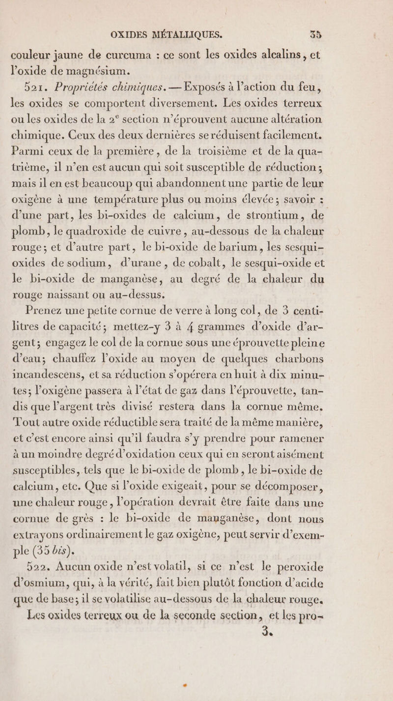 couleur jaune de curcuma : ce sont les oxides alcalins, et oxide de magnésium. bar. Proprietés chimiques. — Exposés à l’action du feu, les oxides se comportent diversement. Les oxides terreux ou les oxides de la 2° section n’éprouvent aucune altération chimique. Ceux des deux dernières se réduisent facilement. Parmi ceux de la première, de la troisième et de la qua- trième, il n’en est aucun qui soit susceptible de réduction; mais il en est beaucoup qui abandonnent une partie de leur oxigène à une température plus ou moins élevée; savoir : d’une part, les bi-oxides de calcium, de strontium, de plomb, le quadroxide de cuivre , au-dessous de la chaleur rouge ; et d’autre part, le bi-oxide de barium, les sesqui- oxides de sodium, d’urane , de cobalt, le sesqui-oxide et le bi-oxide de manganèse, au degré de la chaleur du rouge naissant ou au-dessus. Prenez une petite cornue de verre à long col, de 3 centu- litres de capacité; mettez-y 3 à 4 grammes d’oxide d’ar- gent; engagez le col de la cornue sous une éprouvette pleine d’eau; chauffez l’oxide au moyen de quelques charbons incandescens, et sa réduction s’opérera en huit à dix minu- tes; l’oxigène passera à l’état de gaz dans l’éprouvette, tan- dis que l'argent très divisé restera dans la cornue même. Tout autre oxide réductible sera traité de la même manière, et c’est encore ainsi qu’il faudra s’y prendre pour ramener à un moindre degré d’oxidation ceux qui en seront aisément susceptibles, tels que le bi-oxide de plomb, le bi-oxide de calcium, etc. Que si oxide exigeait, pour se décomposer, une chaleur rouge, l’opération devrait être faite dans une cornue de grès : le bi-oxide de manganèse, dont nous extrayons ordinairement le gaz oxigène, peut servir d’exem- ple (35 bis). 522. Aucun oxide n’est volatil, si ce n’est le peroxide d’osmium, qui, à la vérité, fait bien plutôt fonction d’acide que de base; il se volatilise au-dessous de la chaleur rouge. Les oxides terreux ou de la seconde section, et les pro de