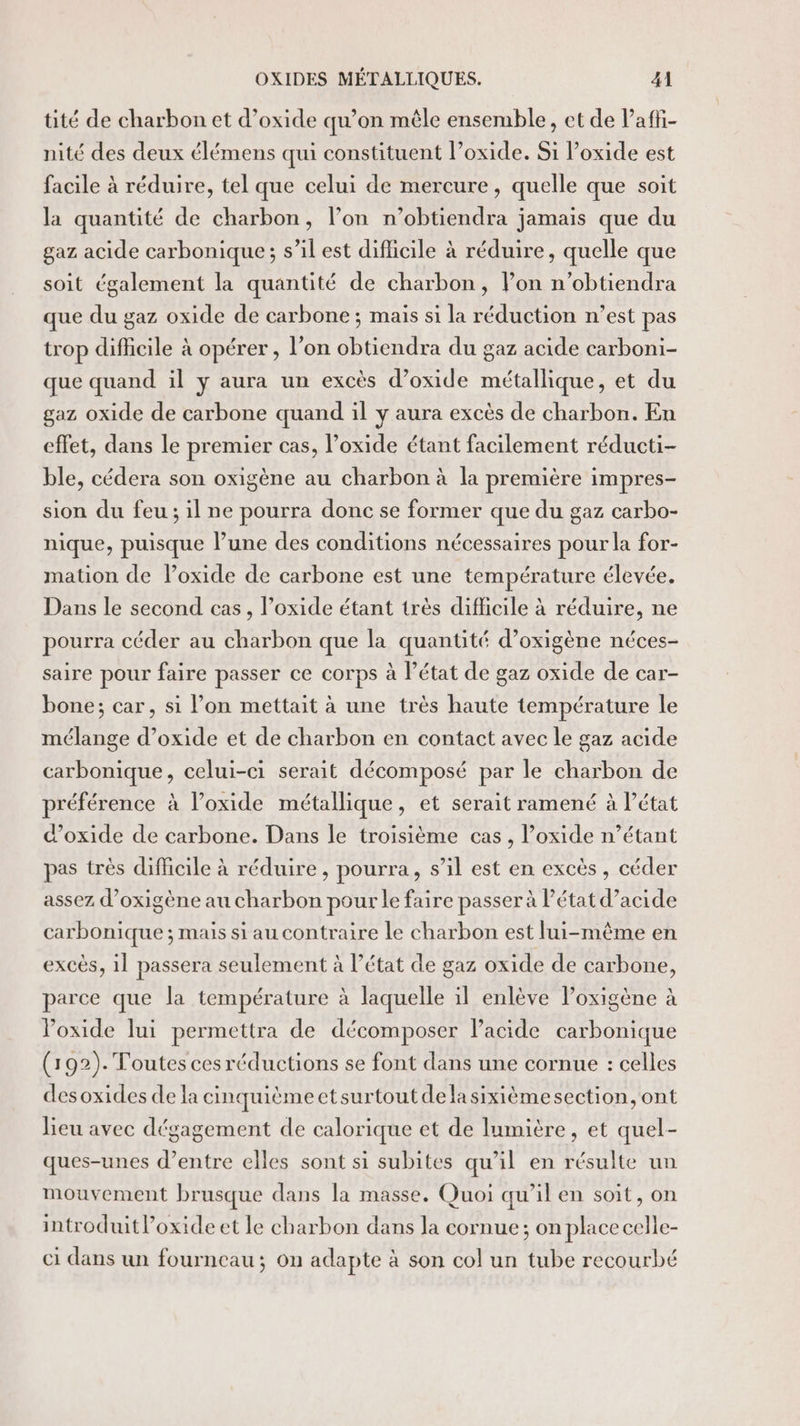 tité de charbon et d’oxide qu’on mêle ensemble, et de Pafñ- nité des deux élémens qui constituent l’oxide. Si l’oxide est facile à réduire, tel que celui de mercure, quelle que soit la quantité de charbon, l’on n’obtiendra jamais que du gaz acide carbonique ; s’il est dificile à réduire, quelle que soit également la quantité de charbon, l’on n’obtiendra que du gaz oxide de carbone ; mais si la réduction n’est pas trop difficile à opérer , l’on obtiendra du gaz acide carboni- que quand il y aura un excès d’oxide métallique, et du gaz oxide de carbone quand il y aura excès de charbon. En effet, dans le premier cas, l’oxide étant facilement réducti- ble, cédera son oxigène au charbon à la première impres- sion du feu ; il ne pourra donc se former que du gaz carbo- nique, puisque lune des conditions nécessaires pour la for- mation de loxide de carbone est une température élevée. Dans le second cas, l’oxide étant très difficile à réduire, ne pourra céder au charbon que la quantité d’oxigène néces- saire pour faire passer ce corps à l’état de gaz oxide de car- bone; car, si l’on mettait à une très haute température le mélange d’oxide et de charbon en contact avec le gaz acide carbonique, celui-ci serait décomposé par le charbon de préférence à l’oxide métallique, et serait ramené à l’état d’oxide de carbone. Dans le troisième cas, l’oxide n’étant pas très difficile à réduire , pourra, s’il est en excès, céder assez d’oxigène au charbon pour le faire passer à Pétat d’acide carbonique ; mais si au contraire le charbon est lui-même en excès, il passera seulement à l’état de gaz oxide de carbone, parce que la température à laquelle il enlève lPoxigène à Poxide lui permettra de décomposer lacide carbonique (192). Toutes ces réductions se font dans une cornue : celles desoxides de la cinquièmeetsurtoutdelasixièémesection, ont lieu avec dégagement de calorique et de lumitre, et quel- ques-unes d’entre elles sont si subites qu'il en résulte un mouvement brusque dans la masse. Quoi qu’il en soit, on introduit l’oxide et le charbon dans la cornue; on place celle- ci dans un fourneau; on adapte à son col un tube recourbé